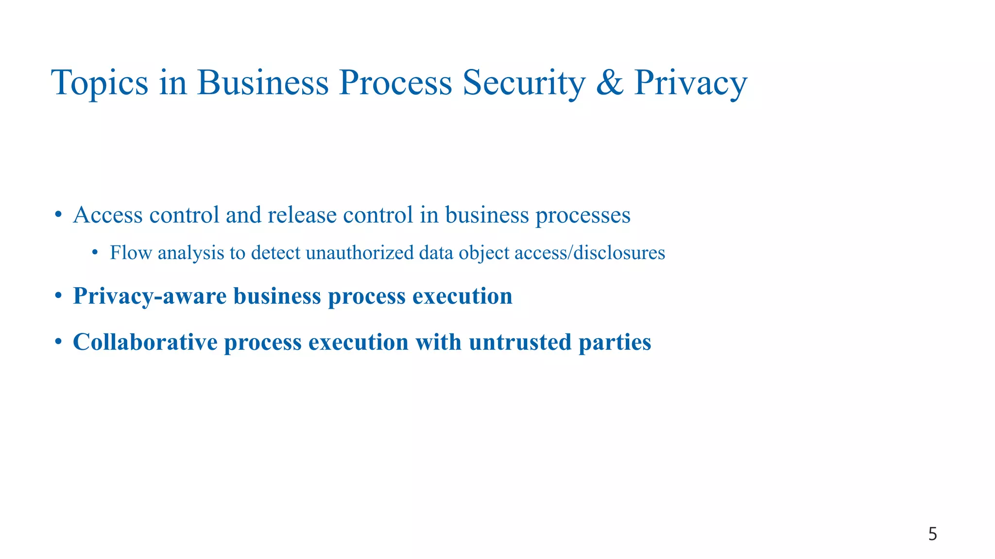 Topics in Business Process Security & Privacy
• Access control and release control in business processes
• Flow analysis to detect unauthorized data object access/disclosures
• Privacy-aware business process execution
• Collaborative process execution with untrusted parties
5
 