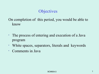 Objectives
On completion of this period, you would be able to
 know

•   The process of entering and execution of a Java
    program
•   White spaces, separators, literals and keywords
•   Comments in Java




                          9CM604.5                    1
 