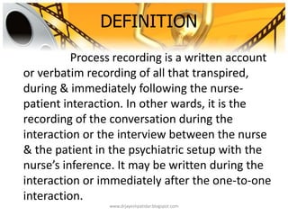 DEFINITION
Process recording is a written account
or verbatim recording of all that transpired,
during & immediately following the nurse-
patient interaction. In other wards, it is the
recording of the conversation during the
interaction or the interview between the nurse
& the patient in the psychiatric setup with the
nurse’s inference. It may be written during the
interaction or immediately after the one-to-one
interaction.
www.drjayeshpatidar.blogspot.com
 