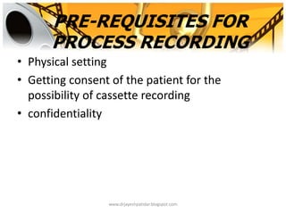 PRE-REQUISITES FOR
PROCESS RECORDING
• Physical setting
• Getting consent of the patient for the
possibility of cassette recording
• confidentiality
www.drjayeshpatidar.blogspot.com
 
