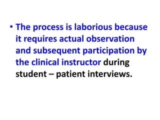 • The process is laborious because
it requires actual observation
and subsequent participation by
the clinical instructor during
student – patient interviews.
 