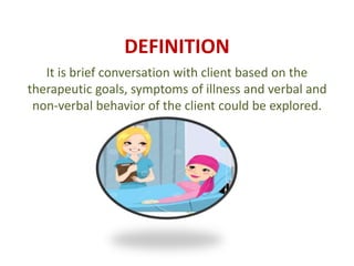 DEFINITION
It is brief conversation with client based on the
therapeutic goals, symptoms of illness and verbal and
non-verbal behavior of the client could be explored.