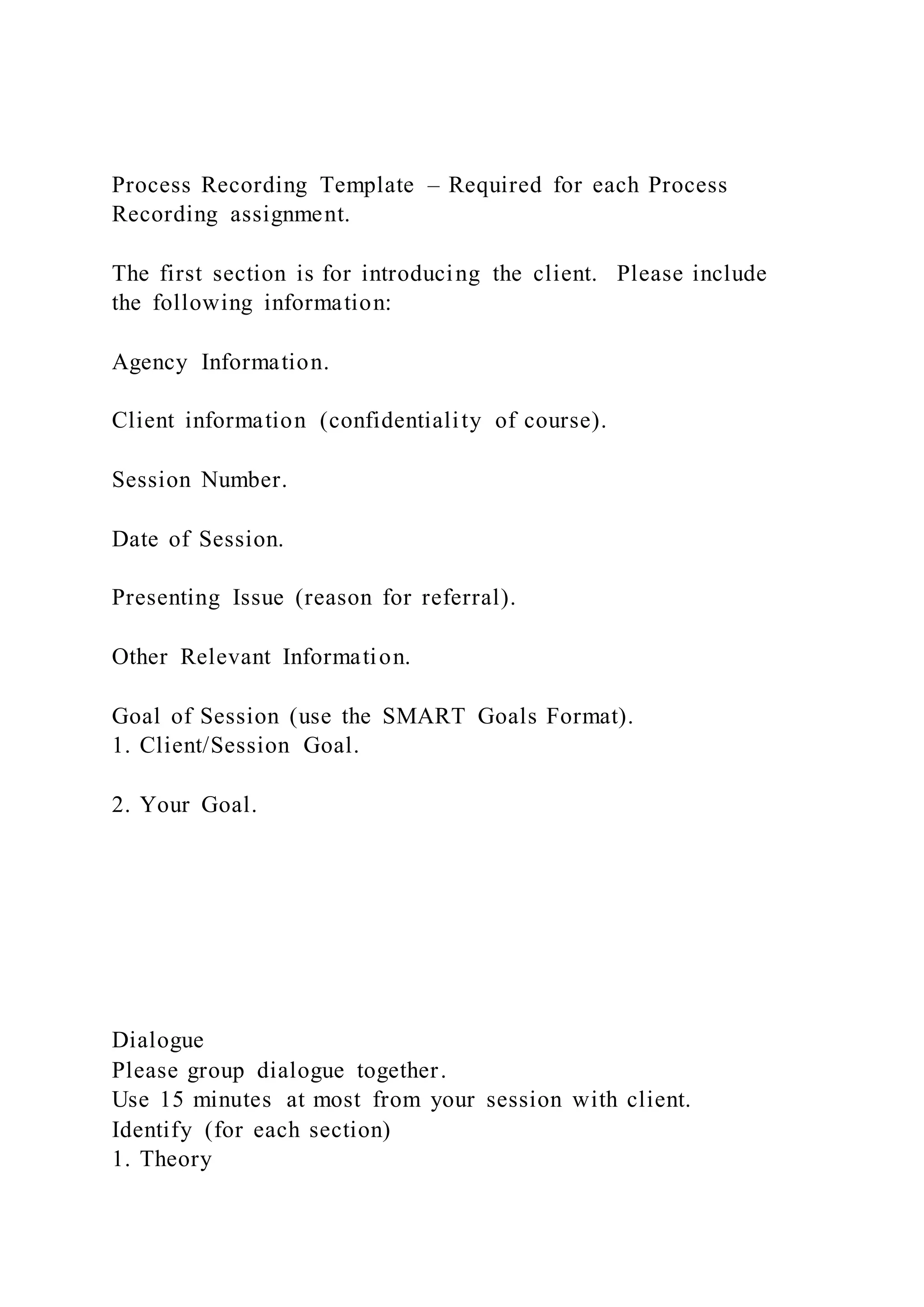 Process Recording Template – Required for each Process
Recording assignment.
The first section is for introducing the client. Please include
the following information:
Agency Information.
Client information (confidentiality of course).
Session Number.
Date of Session.
Presenting Issue (reason for referral).
Other Relevant Information.
Goal of Session (use the SMART Goals Format).
1. Client/Session Goal.
2. Your Goal.
Dialogue
Please group dialogue together.
Use 15 minutes at most from your session with client.
Identify (for each section)
1. Theory
 