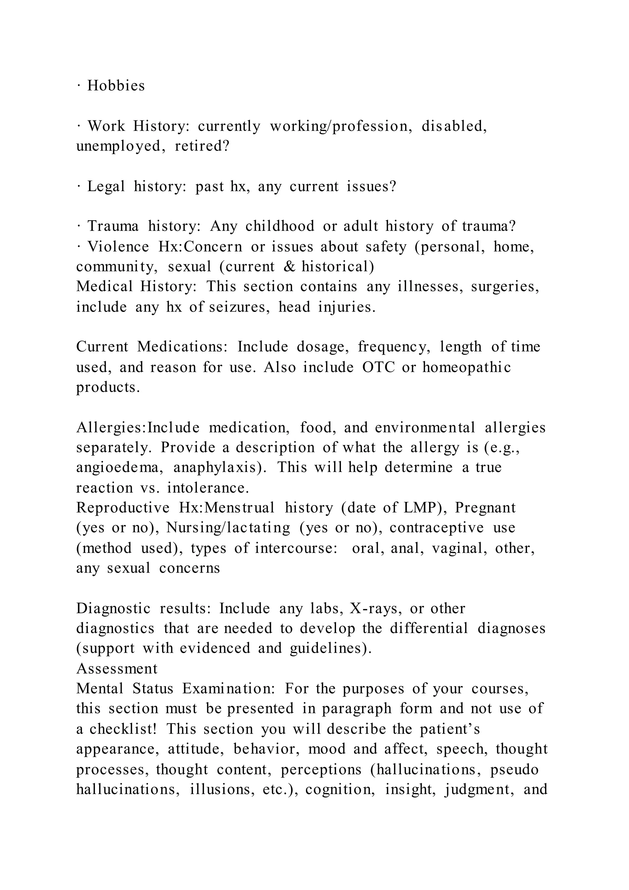 · Hobbies
· Work History: currently working/profession, disabled,
unemployed, retired?
· Legal history: past hx, any current issues?
· Trauma history: Any childhood or adult history of trauma?
· Violence Hx:Concern or issues about safety (personal, home,
community, sexual (current & historical)
Medical History: This section contains any illnesses, surgeries,
include any hx of seizures, head injuries.
Current Medications: Include dosage, frequency, length of time
used, and reason for use. Also include OTC or homeopathic
products.
Allergies:Include medication, food, and environmental allergies
separately. Provide a description of what the allergy is (e.g.,
angioedema, anaphylaxis). This will help determine a true
reaction vs. intolerance.
Reproductive Hx:Menstrual history (date of LMP), Pregnant
(yes or no), Nursing/lactating (yes or no), contraceptive use
(method used), types of intercourse: oral, anal, vaginal, other,
any sexual concerns
Diagnostic results: Include any labs, X-rays, or other
diagnostics that are needed to develop the differential diagnoses
(support with evidenced and guidelines).
Assessment
Mental Status Examination: For the purposes of your courses,
this section must be presented in paragraph form and not use of
a checklist! This section you will describe the patient’s
appearance, attitude, behavior, mood and affect, speech, thought
processes, thought content, perceptions (hallucinations, pseudo
hallucinations, illusions, etc.), cognition, insight, judgment, and
 
