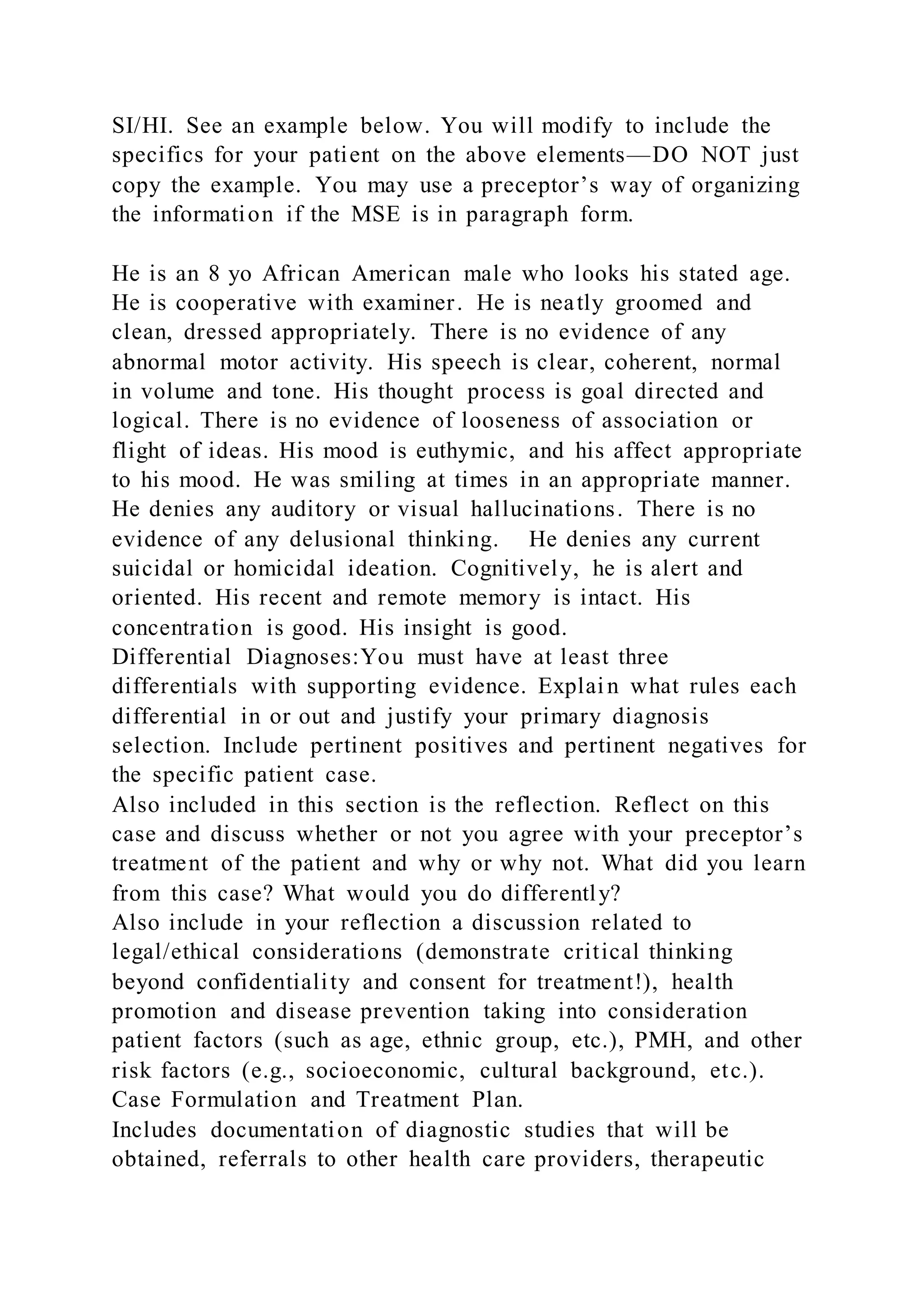 SI/HI. See an example below. You will modify to include the
specifics for your patient on the above elements—DO NOT just
copy the example. You may use a preceptor’s way of organizing
the information if the MSE is in paragraph form.
He is an 8 yo African American male who looks his stated age.
He is cooperative with examiner. He is neatly groomed and
clean, dressed appropriately. There is no evidence of any
abnormal motor activity. His speech is clear, coherent, normal
in volume and tone. His thought process is goal directed and
logical. There is no evidence of looseness of association or
flight of ideas. His mood is euthymic, and his affect appropriate
to his mood. He was smiling at times in an appropriate manner.
He denies any auditory or visual hallucinations. There is no
evidence of any delusional thinking. He denies any current
suicidal or homicidal ideation. Cognitively, he is alert and
oriented. His recent and remote memory is intact. His
concentration is good. His insight is good.
Differential Diagnoses:You must have at least three
differentials with supporting evidence. Explain what rules each
differential in or out and justify your primary diagnosis
selection. Include pertinent positives and pertinent negatives for
the specific patient case.
Also included in this section is the reflection. Reflect on this
case and discuss whether or not you agree with your preceptor’s
treatment of the patient and why or why not. What did you learn
from this case? What would you do differently?
Also include in your reflection a discussion related to
legal/ethical considerations (demonstrate critical thinking
beyond confidentiality and consent for treatment!), health
promotion and disease prevention taking into consideration
patient factors (such as age, ethnic group, etc.), PMH, and other
risk factors (e.g., socioeconomic, cultural background, etc.).
Case Formulation and Treatment Plan.
Includes documentation of diagnostic studies that will be
obtained, referrals to other health care providers, therapeutic
 