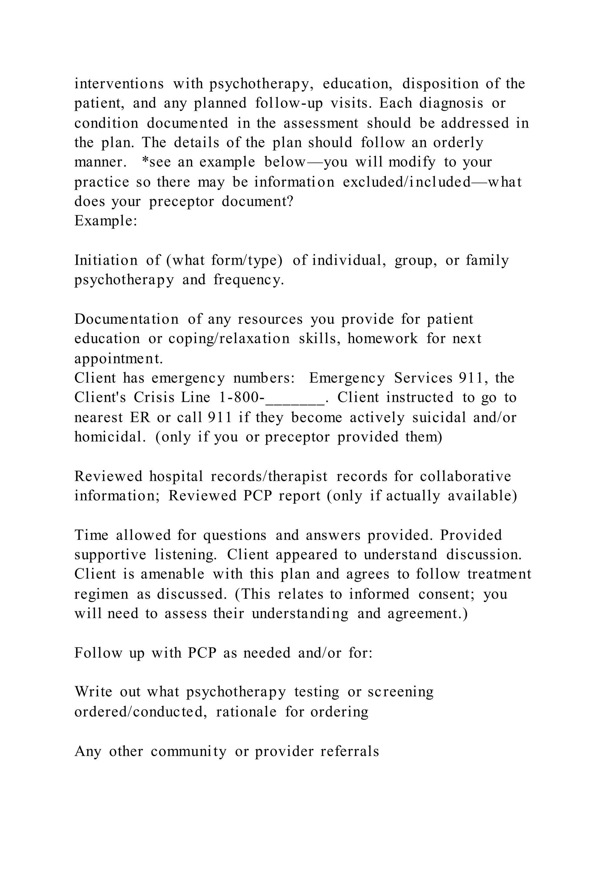 interventions with psychotherapy, education, disposition of the
patient, and any planned follow-up visits. Each diagnosis or
condition documented in the assessment should be addressed in
the plan. The details of the plan should follow an orderly
manner. *see an example below—you will modify to your
practice so there may be information excluded/included—what
does your preceptor document?
Example:
Initiation of (what form/type) of individual, group, or family
psychotherapy and frequency.
Documentation of any resources you provide for patient
education or coping/relaxation skills, homework for next
appointment.
Client has emergency numbers: Emergency Services 911, the
Client's Crisis Line 1-800-_______. Client instructed to go to
nearest ER or call 911 if they become actively suicidal and/or
homicidal. (only if you or preceptor provided them)
Reviewed hospital records/therapist records for collaborative
information; Reviewed PCP report (only if actually available)
Time allowed for questions and answers provided. Provided
supportive listening. Client appeared to understand discussion.
Client is amenable with this plan and agrees to follow treatment
regimen as discussed. (This relates to informed consent; you
will need to assess their understanding and agreement.)
Follow up with PCP as needed and/or for:
Write out what psychotherapy testing or screening
ordered/conducted, rationale for ordering
Any other community or provider referrals
 