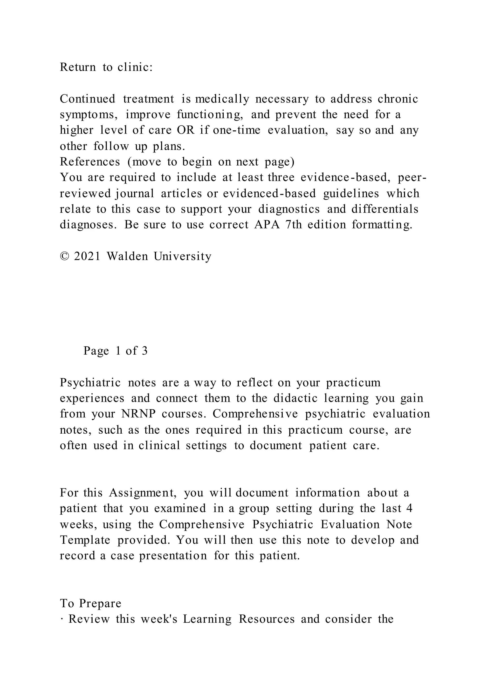 Return to clinic:
Continued treatment is medically necessary to address chronic
symptoms, improve functioning, and prevent the need for a
higher level of care OR if one-time evaluation, say so and any
other follow up plans.
References (move to begin on next page)
You are required to include at least three evidence-based, peer-
reviewed journal articles or evidenced-based guidelines which
relate to this case to support your diagnostics and differentials
diagnoses. Be sure to use correct APA 7th edition formatting.
© 2021 Walden University
Page 1 of 3
Psychiatric notes are a way to reflect on your practicum
experiences and connect them to the didactic learning you gain
from your NRNP courses. Comprehensive psychiatric evaluation
notes, such as the ones required in this practicum course, are
often used in clinical settings to document patient care.
For this Assignment, you will document information about a
patient that you examined in a group setting during the last 4
weeks, using the Comprehensive Psychiatric Evaluation Note
Template provided. You will then use this note to develop and
record a case presentation for this patient.
To Prepare
· Review this week's Learning Resources and consider the
 