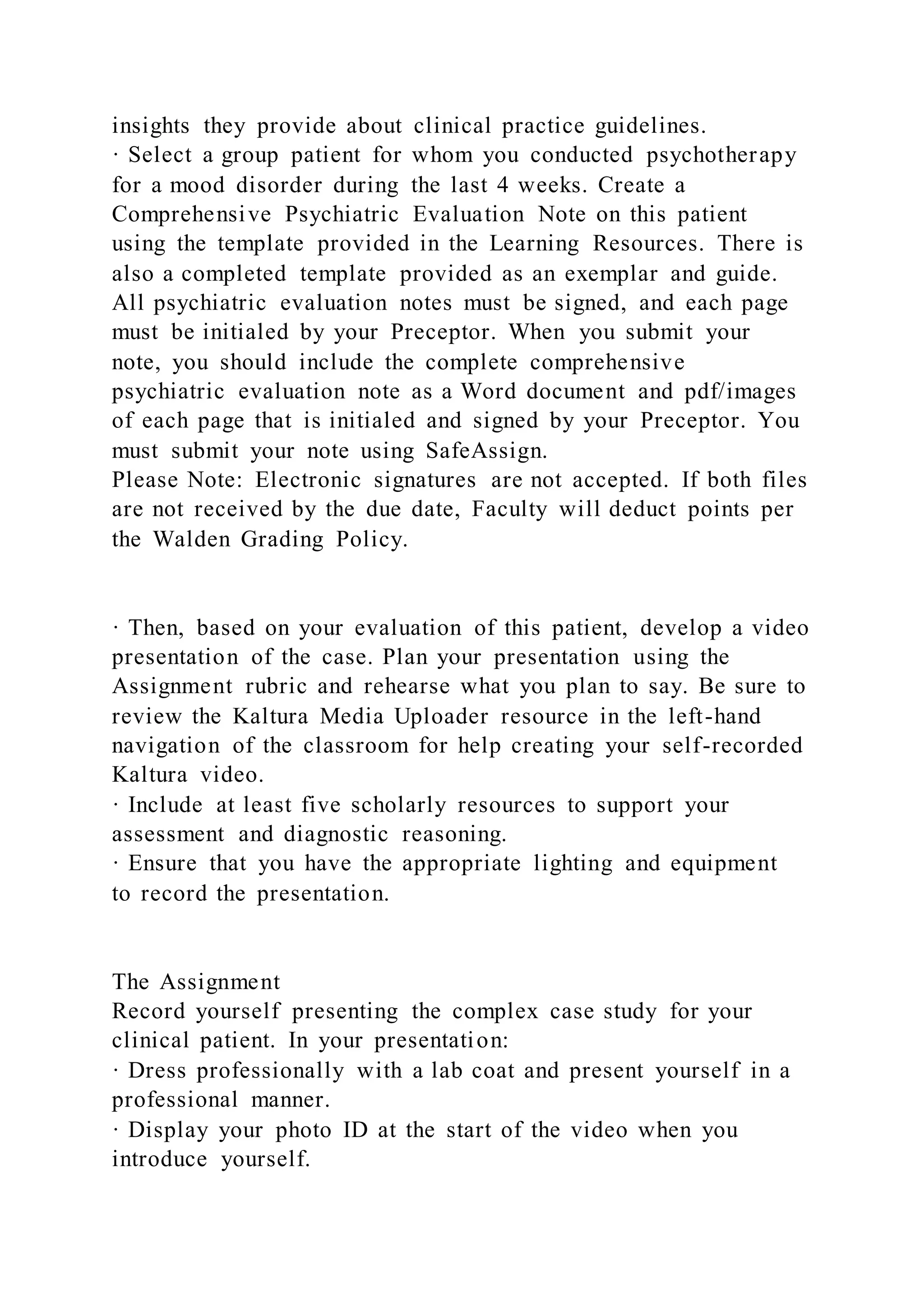 insights they provide about clinical practice guidelines.
· Select a group patient for whom you conducted psychotherapy
for a mood disorder during the last 4 weeks. Create a
Comprehensive Psychiatric Evaluation Note on this patient
using the template provided in the Learning Resources. There is
also a completed template provided as an exemplar and guide.
All psychiatric evaluation notes must be signed, and each page
must be initialed by your Preceptor. When you submit your
note, you should include the complete comprehensive
psychiatric evaluation note as a Word document and pdf/images
of each page that is initialed and signed by your Preceptor. You
must submit your note using SafeAssign.
Please Note: Electronic signatures are not accepted. If both files
are not received by the due date, Faculty will deduct points per
the Walden Grading Policy.
· Then, based on your evaluation of this patient, develop a video
presentation of the case. Plan your presentation using the
Assignment rubric and rehearse what you plan to say. Be sure to
review the Kaltura Media Uploader resource in the left-hand
navigation of the classroom for help creating your self-recorded
Kaltura video.
· Include at least five scholarly resources to support your
assessment and diagnostic reasoning.
· Ensure that you have the appropriate lighting and equipment
to record the presentation.
The Assignment
Record yourself presenting the complex case study for your
clinical patient. In your presentation:
· Dress professionally with a lab coat and present yourself in a
professional manner.
· Display your photo ID at the start of the video when you
introduce yourself.
 