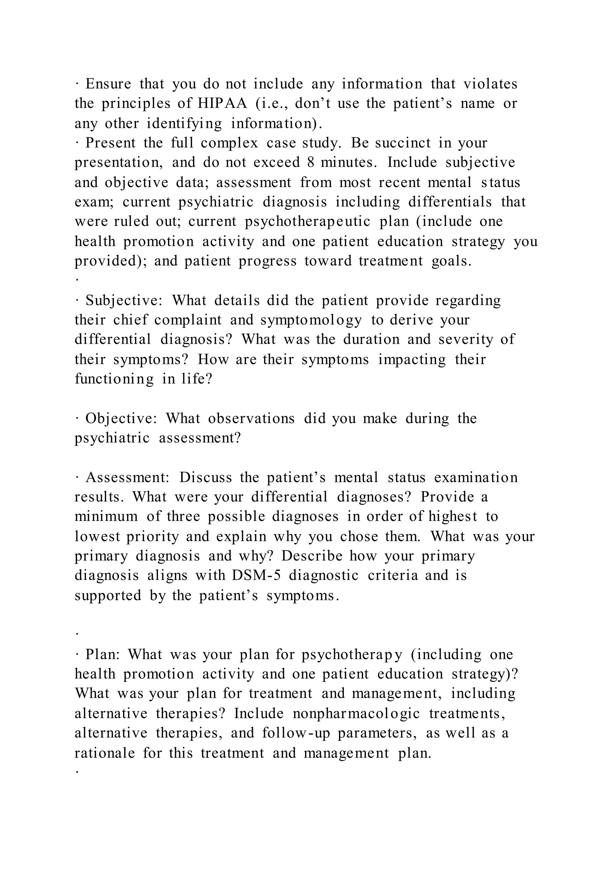 · Ensure that you do not include any information that violates
the principles of HIPAA (i.e., don’t use the patient’s name or
any other identifying information).
· Present the full complex case study. Be succinct in your
presentation, and do not exceed 8 minutes. Include subjective
and objective data; assessment from most recent mental status
exam; current psychiatric diagnosis including differentials that
were ruled out; current psychotherapeutic plan (include one
health promotion activity and one patient education strategy you
provided); and patient progress toward treatment goals.
·
· Subjective: What details did the patient provide regarding
their chief complaint and symptomology to derive your
differential diagnosis? What was the duration and severity of
their symptoms? How are their symptoms impacting their
functioning in life?
· Objective: What observations did you make during the
psychiatric assessment?
· Assessment: Discuss the patient’s mental status examination
results. What were your differential diagnoses? Provide a
minimum of three possible diagnoses in order of highest to
lowest priority and explain why you chose them. What was your
primary diagnosis and why? Describe how your primary
diagnosis aligns with DSM-5 diagnostic criteria and is
supported by the patient’s symptoms.
·
· Plan: What was your plan for psychotherapy (including one
health promotion activity and one patient education strategy)?
What was your plan for treatment and management, including
alternative therapies? Include nonpharmacologic treatments,
alternative therapies, and follow-up parameters, as well as a
rationale for this treatment and management plan.
·
 