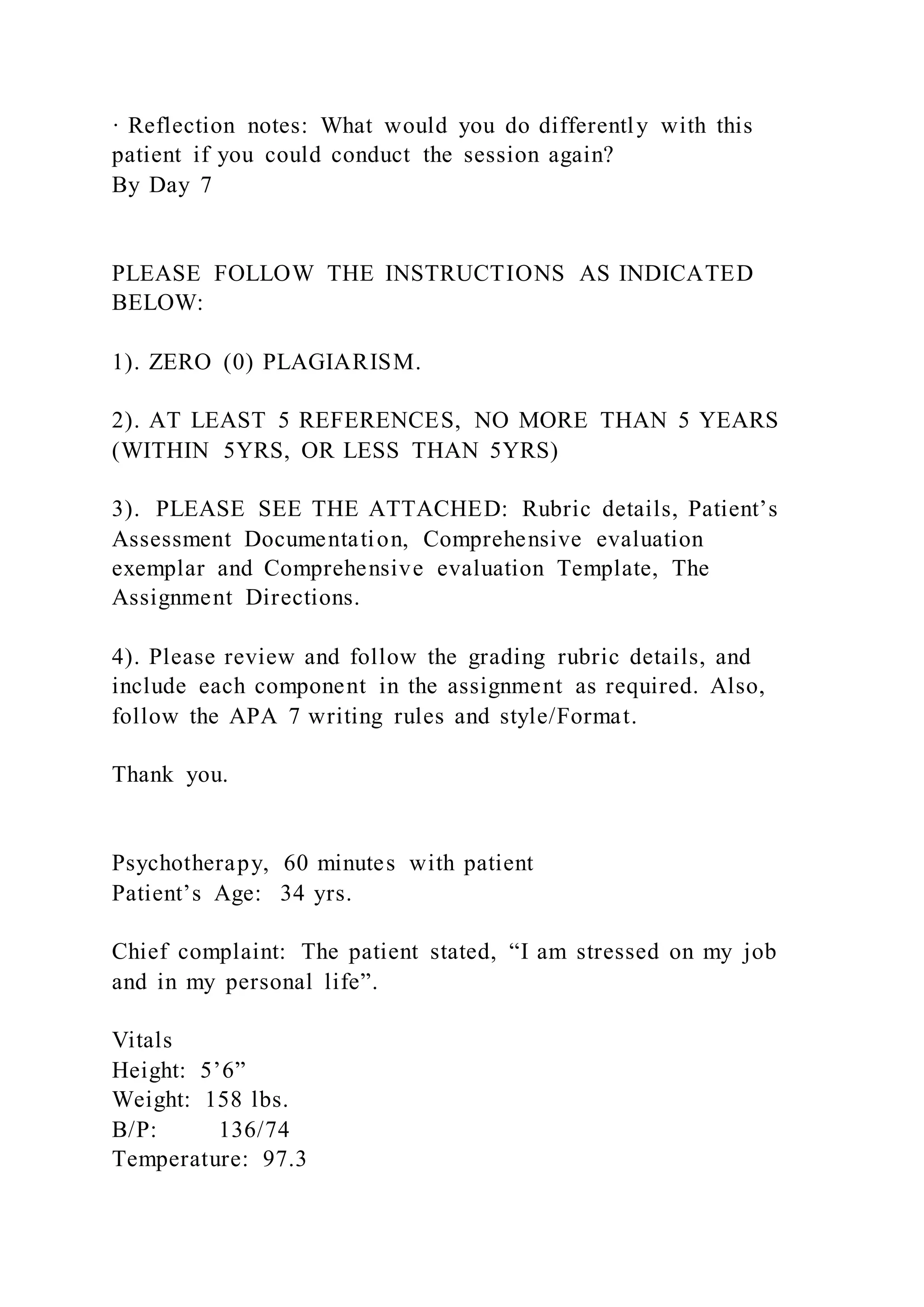 · Reflection notes: What would you do differently with this
patient if you could conduct the session again?
By Day 7
PLEASE FOLLOW THE INSTRUCTIONS AS INDICATED
BELOW:
1). ZERO (0) PLAGIARISM.
2). AT LEAST 5 REFERENCES, NO MORE THAN 5 YEARS
(WITHIN 5YRS, OR LESS THAN 5YRS)
3). PLEASE SEE THE ATTACHED: Rubric details, Patient’s
Assessment Documentation, Comprehensive evaluation
exemplar and Comprehensive evaluation Template, The
Assignment Directions.
4). Please review and follow the grading rubric details, and
include each component in the assignment as required. Also,
follow the APA 7 writing rules and style/Format.
Thank you.
Psychotherapy, 60 minutes with patient
Patient’s Age: 34 yrs.
Chief complaint: The patient stated, “I am stressed on my job
and in my personal life”.
Vitals
Height: 5’6”
Weight: 158 lbs.
B/P: 136/74
Temperature: 97.3
 