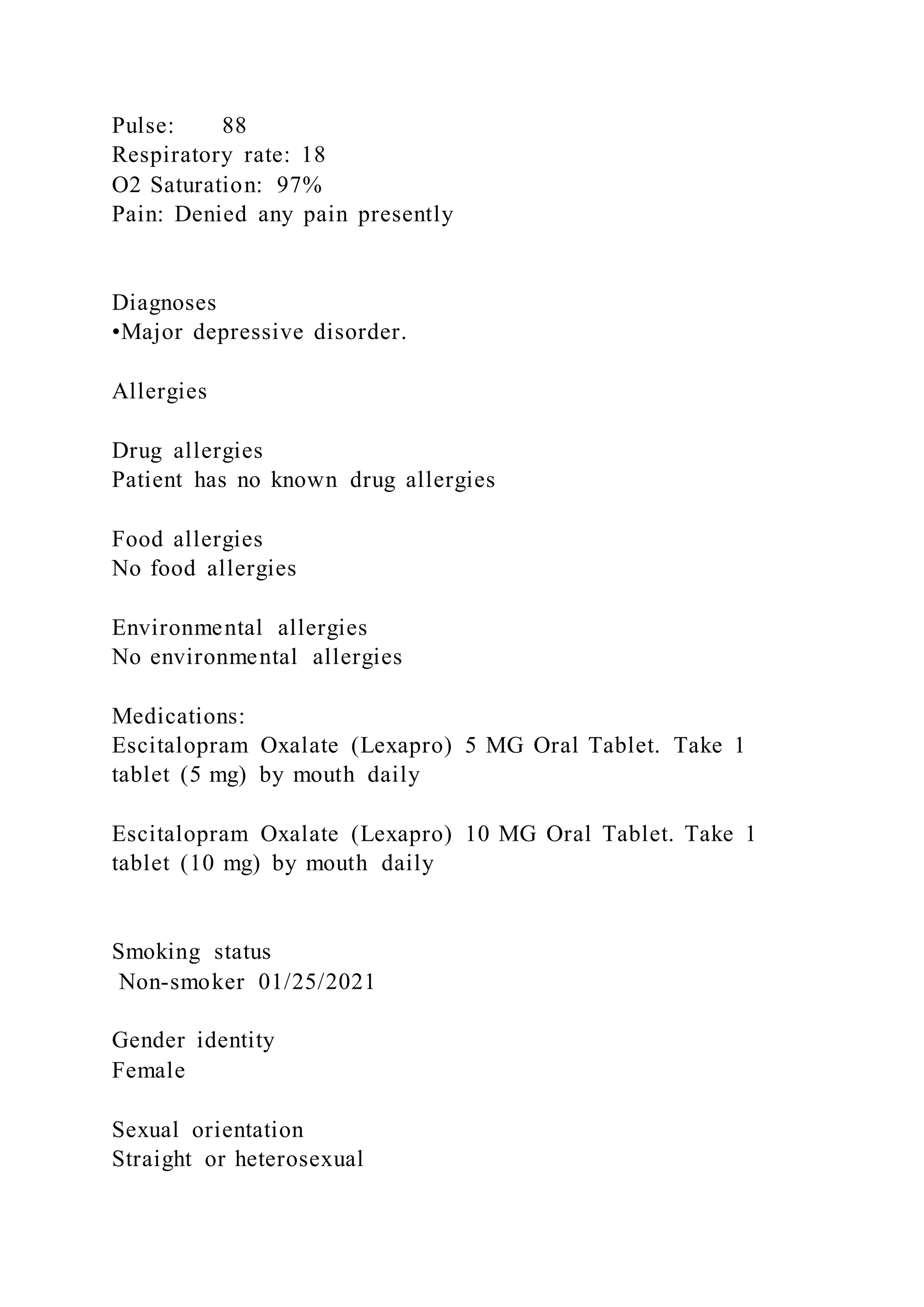 Pulse: 88
Respiratory rate: 18
O2 Saturation: 97%
Pain: Denied any pain presently
Diagnoses
•Major depressive disorder.
Allergies
Drug allergies
Patient has no known drug allergies
Food allergies
No food allergies
Environmental allergies
No environmental allergies
Medications:
Escitalopram Oxalate (Lexapro) 5 MG Oral Tablet. Take 1
tablet (5 mg) by mouth daily
Escitalopram Oxalate (Lexapro) 10 MG Oral Tablet. Take 1
tablet (10 mg) by mouth daily
Smoking status
Non-smoker 01/25/2021
Gender identity
Female
Sexual orientation
Straight or heterosexual
 