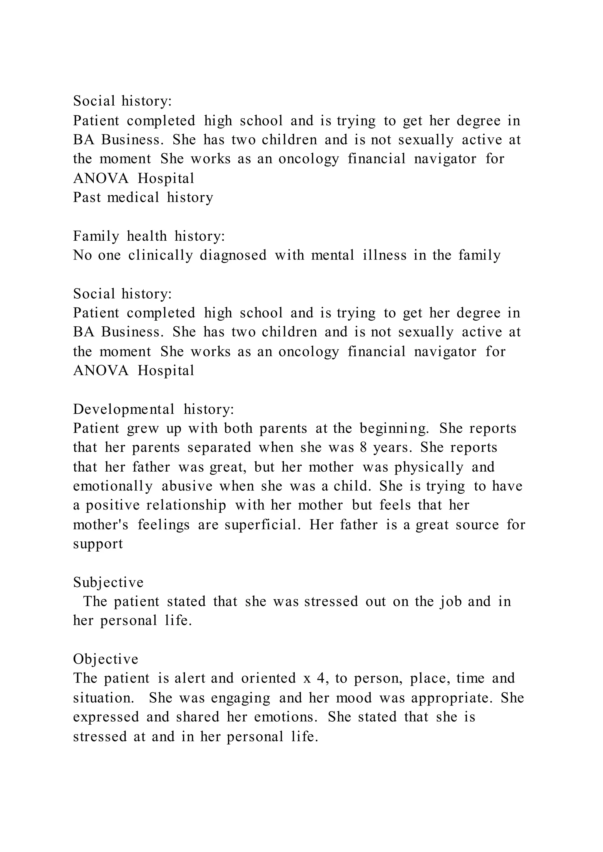 Social history:
Patient completed high school and is trying to get her degree in
BA Business. She has two children and is not sexually active at
the moment She works as an oncology financial navigator for
ANOVA Hospital
Past medical history
Family health history:
No one clinically diagnosed with mental illness in the family
Social history:
Patient completed high school and is trying to get her degree in
BA Business. She has two children and is not sexually active at
the moment She works as an oncology financial navigator for
ANOVA Hospital
Developmental history:
Patient grew up with both parents at the beginning. She reports
that her parents separated when she was 8 years. She reports
that her father was great, but her mother was physically and
emotionally abusive when she was a child. She is trying to have
a positive relationship with her mother but feels that her
mother's feelings are superficial. Her father is a great source for
support
Subjective
The patient stated that she was stressed out on the job and in
her personal life.
Objective
The patient is alert and oriented x 4, to person, place, time and
situation. She was engaging and her mood was appropriate. She
expressed and shared her emotions. She stated that she is
stressed at and in her personal life.
 