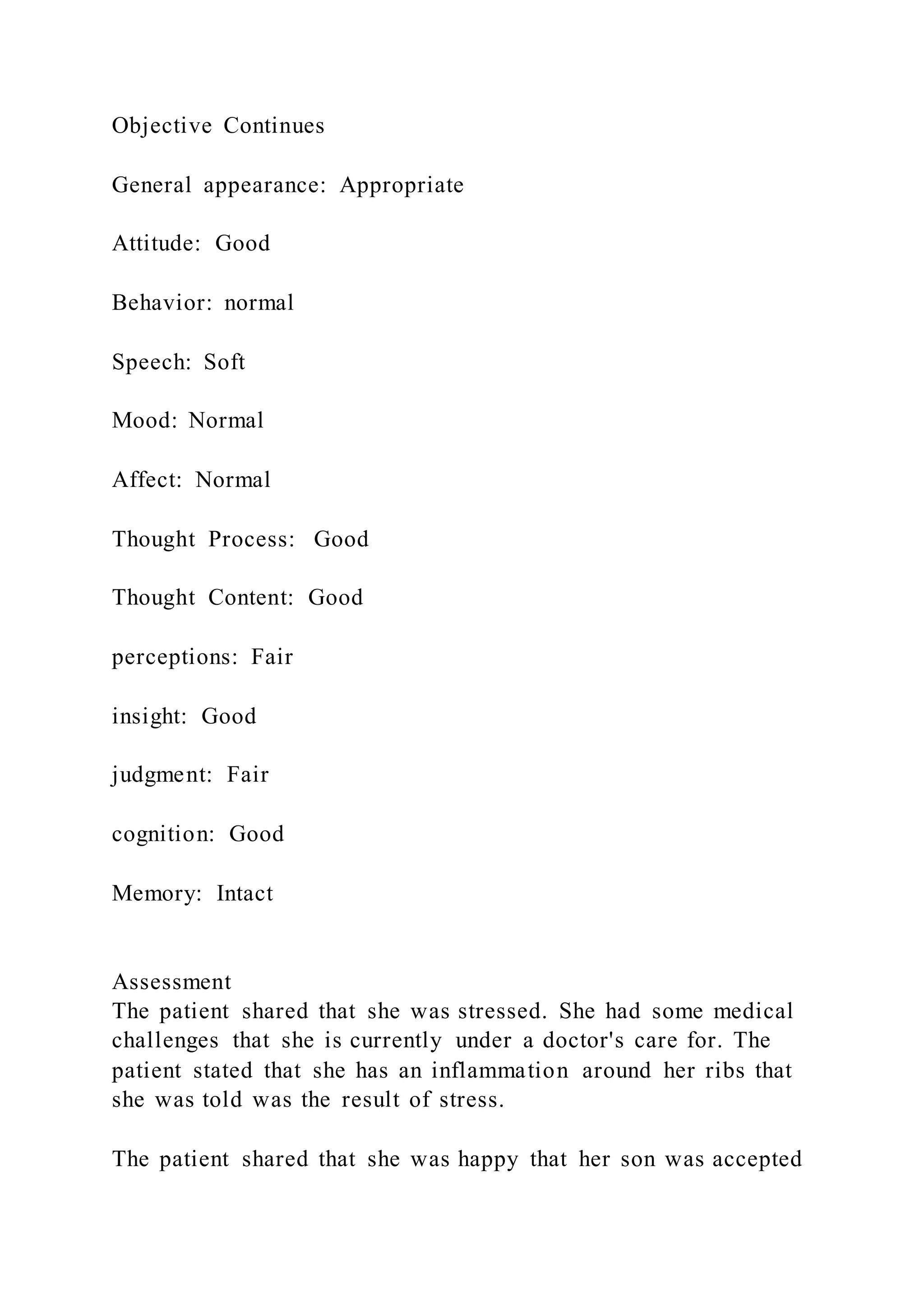 Objective Continues
General appearance: Appropriate
Attitude: Good
Behavior: normal
Speech: Soft
Mood: Normal
Affect: Normal
Thought Process: Good
Thought Content: Good
perceptions: Fair
insight: Good
judgment: Fair
cognition: Good
Memory: Intact
Assessment
The patient shared that she was stressed. She had some medical
challenges that she is currently under a doctor's care for. The
patient stated that she has an inflammation around her ribs that
she was told was the result of stress.
The patient shared that she was happy that her son was accepted
 