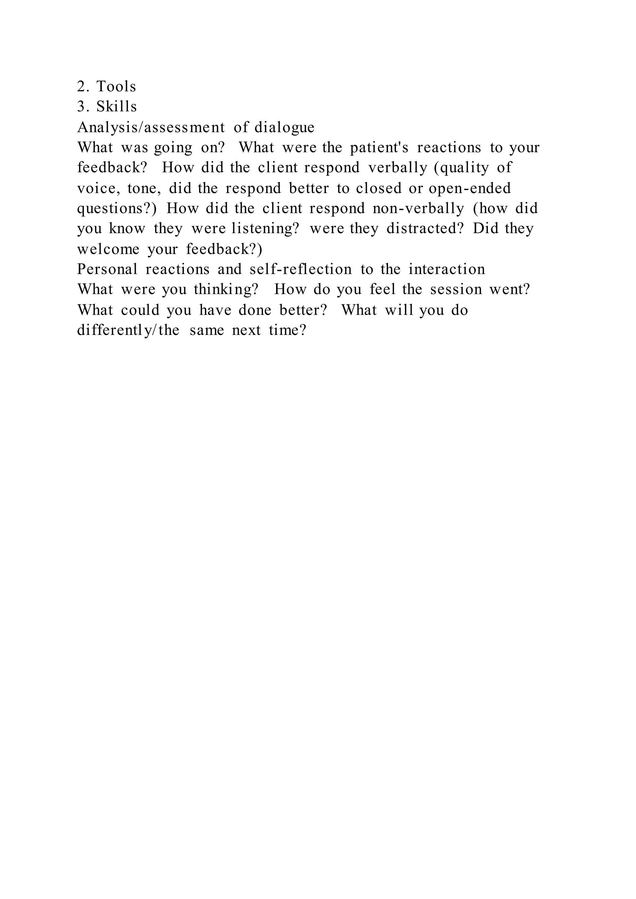 2. Tools
3. Skills
Analysis/assessment of dialogue
What was going on? What were the patient's reactions to your
feedback? How did the client respond verbally (quality of
voice, tone, did the respond better to closed or open-ended
questions?) How did the client respond non-verbally (how did
you know they were listening? were they distracted? Did they
welcome your feedback?)
Personal reactions and self-reflection to the interaction
What were you thinking? How do you feel the session went?
What could you have done better? What will you do
differently/the same next time?
 