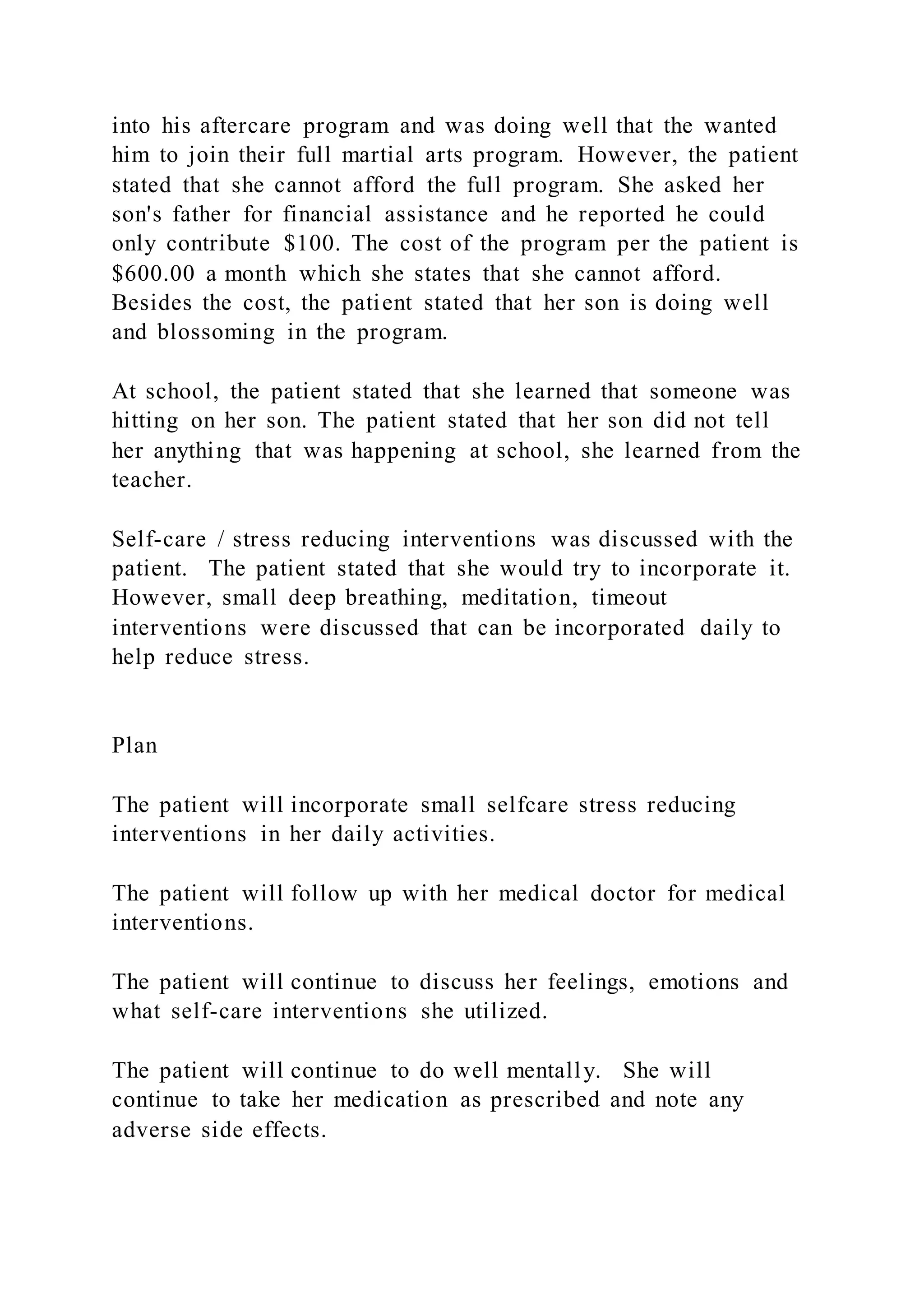 into his aftercare program and was doing well that the wanted
him to join their full martial arts program. However, the patient
stated that she cannot afford the full program. She asked her
son's father for financial assistance and he reported he could
only contribute $100. The cost of the program per the patient is
$600.00 a month which she states that she cannot afford.
Besides the cost, the patient stated that her son is doing well
and blossoming in the program.
At school, the patient stated that she learned that someone was
hitting on her son. The patient stated that her son did not tell
her anything that was happening at school, she learned from the
teacher.
Self-care / stress reducing interventions was discussed with the
patient. The patient stated that she would try to incorporate it.
However, small deep breathing, meditation, timeout
interventions were discussed that can be incorporated daily to
help reduce stress.
Plan
The patient will incorporate small selfcare stress reducing
interventions in her daily activities.
The patient will follow up with her medical doctor for medical
interventions.
The patient will continue to discuss her feelings, emotions and
what self-care interventions she utilized.
The patient will continue to do well mentally. She will
continue to take her medication as prescribed and note any
adverse side effects.
 