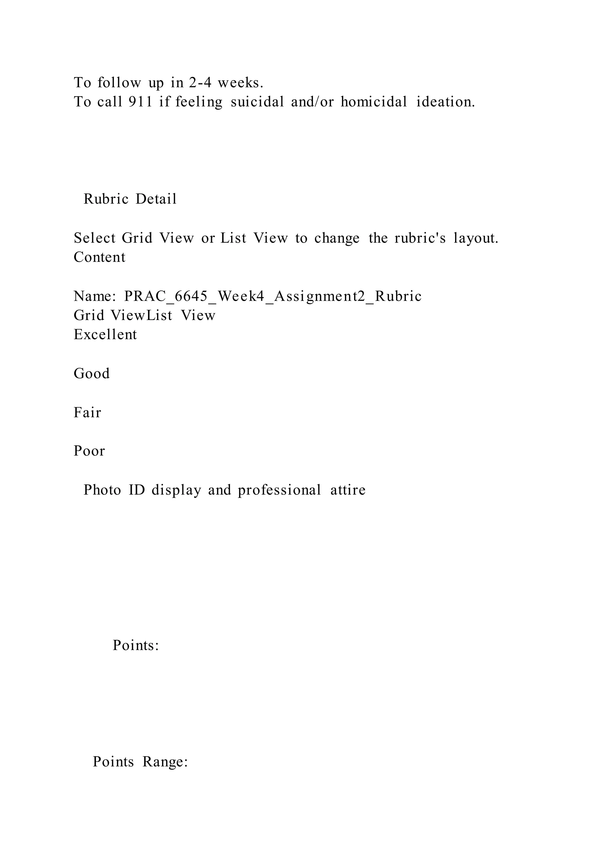To follow up in 2-4 weeks.
To call 911 if feeling suicidal and/or homicidal ideation.
Rubric Detail
Select Grid View or List View to change the rubric's layout.
Content
Name: PRAC_6645_Week4_Assignment2_Rubric
Grid ViewList View
Excellent
Good
Fair
Poor
Photo ID display and professional attire
Points:
Points Range:
 