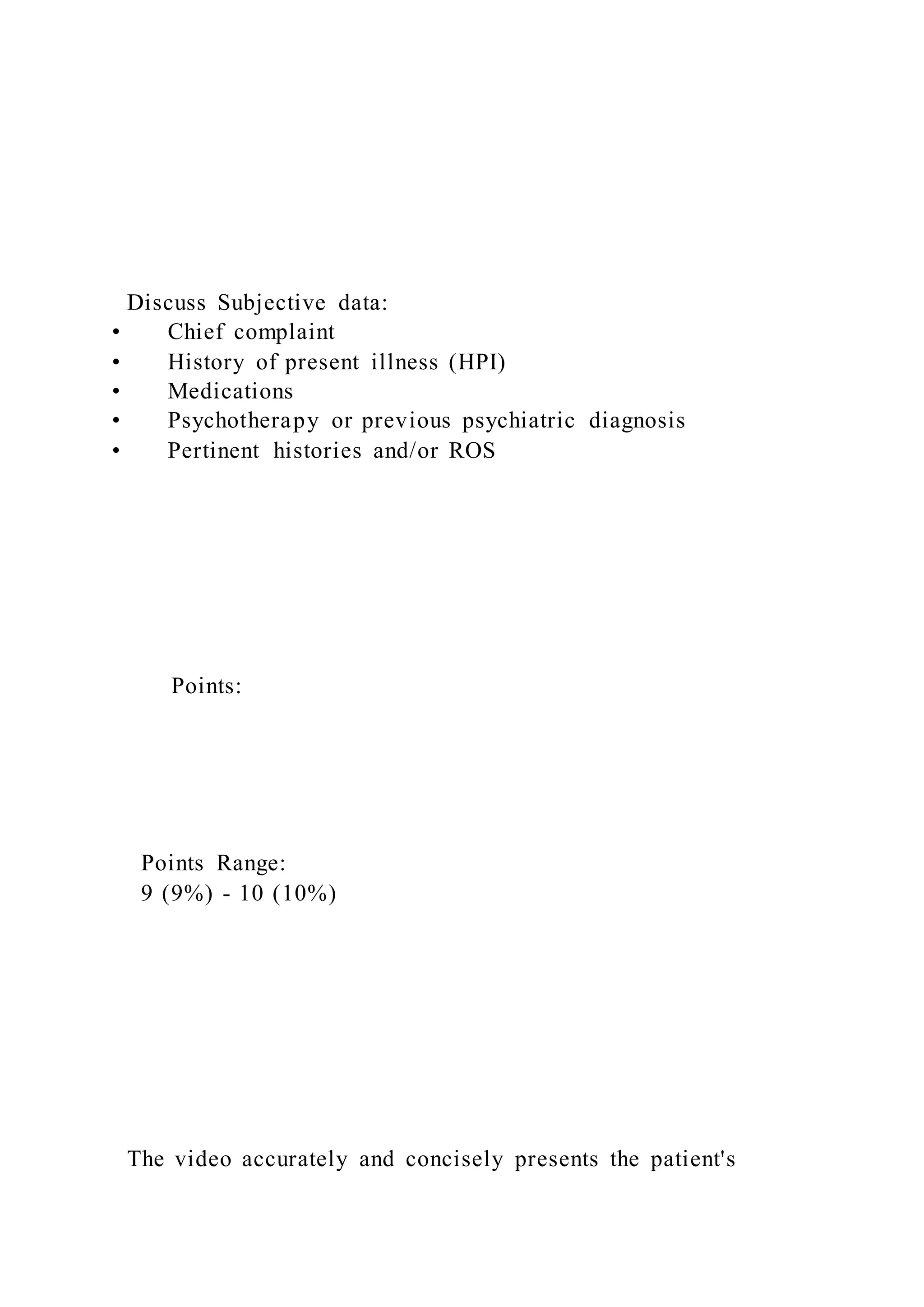 Discuss Subjective data:
• Chief complaint
• History of present illness (HPI)
• Medications
• Psychotherapy or previous psychiatric diagnosis
• Pertinent histories and/or ROS
Points:
Points Range:
9 (9%) - 10 (10%)
The video accurately and concisely presents the patient's
 