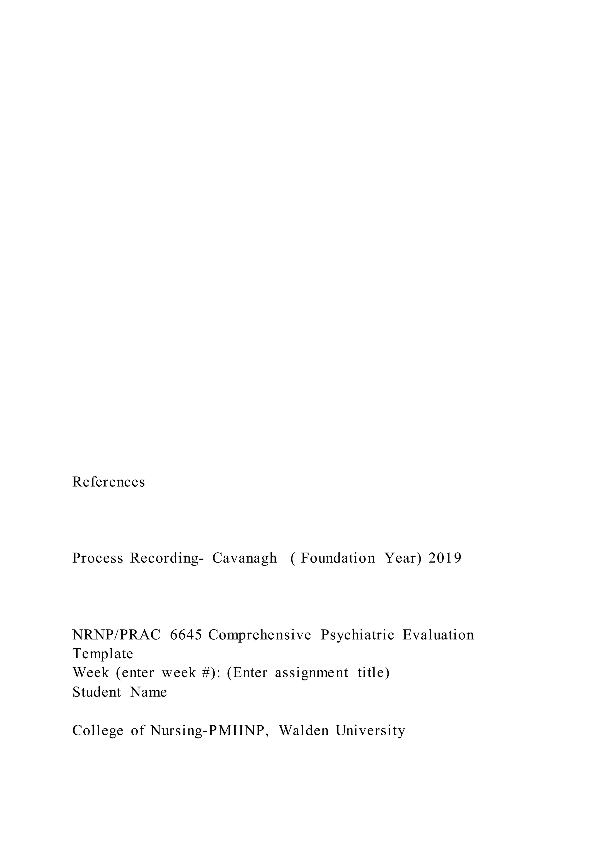References
Process Recording- Cavanagh ( Foundation Year) 2019
NRNP/PRAC 6645 Comprehensive Psychiatric Evaluation
Template
Week (enter week #): (Enter assignment title)
Student Name
College of Nursing-PMHNP, Walden University
 