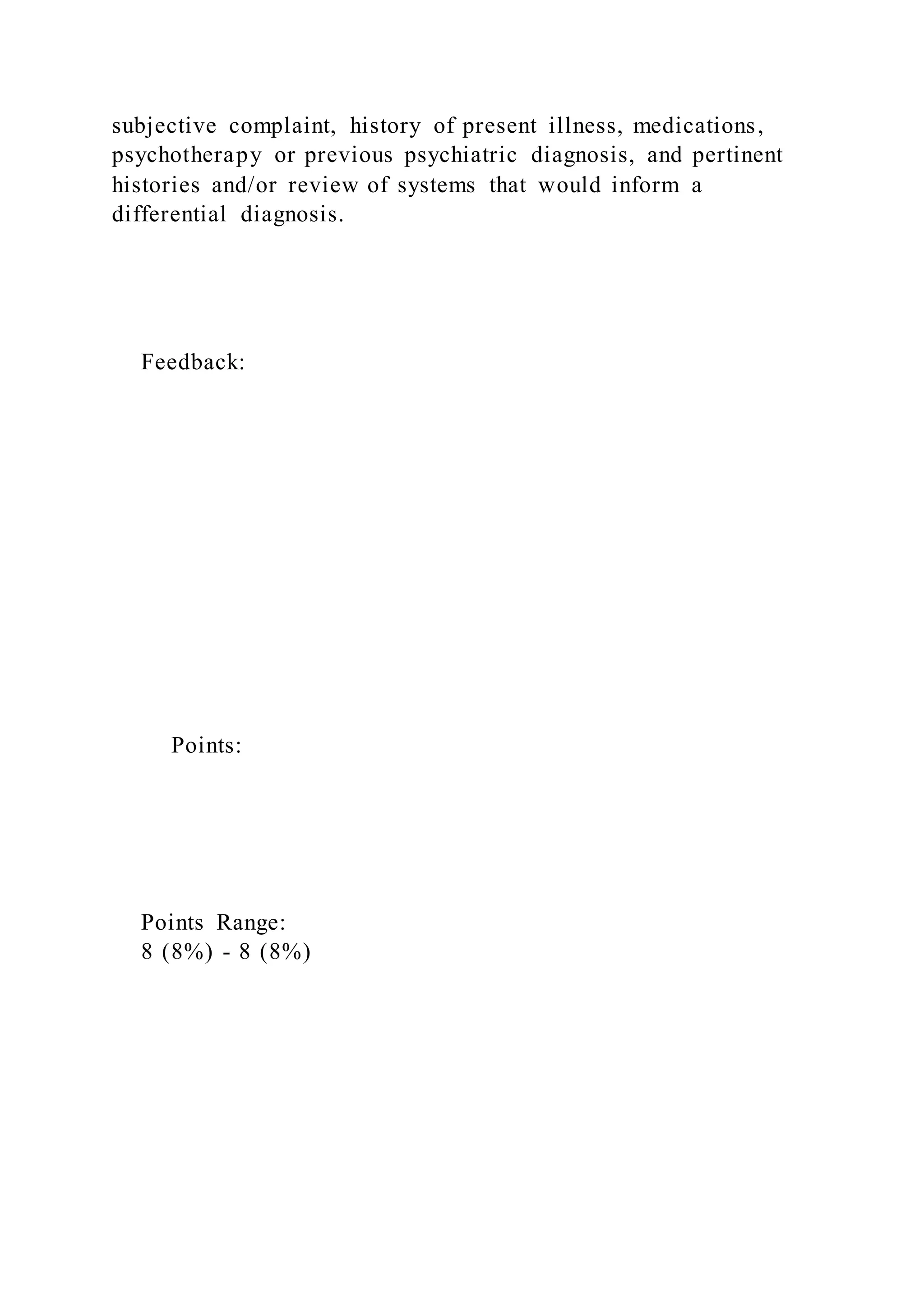 subjective complaint, history of present illness, medications,
psychotherapy or previous psychiatric diagnosis, and pertinent
histories and/or review of systems that would inform a
differential diagnosis.
Feedback:
Points:
Points Range:
8 (8%) - 8 (8%)
 
