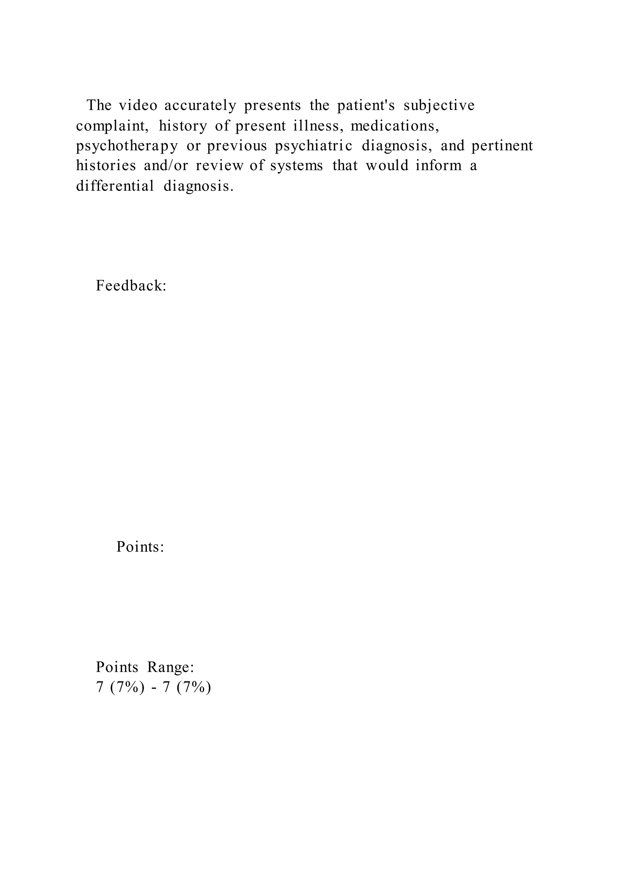 The video accurately presents the patient's subjective
complaint, history of present illness, medications,
psychotherapy or previous psychiatric diagnosis, and pertinent
histories and/or review of systems that would inform a
differential diagnosis.
Feedback:
Points:
Points Range:
7 (7%) - 7 (7%)
 