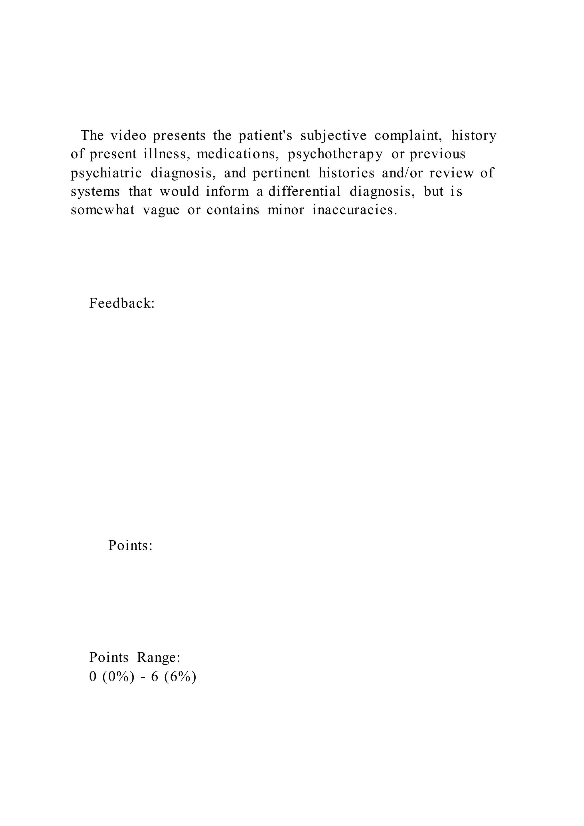 The video presents the patient's subjective complaint, history
of present illness, medications, psychotherapy or previous
psychiatric diagnosis, and pertinent histories and/or review of
systems that would inform a differential diagnosis, but i s
somewhat vague or contains minor inaccuracies.
Feedback:
Points:
Points Range:
0 (0%) - 6 (6%)
 