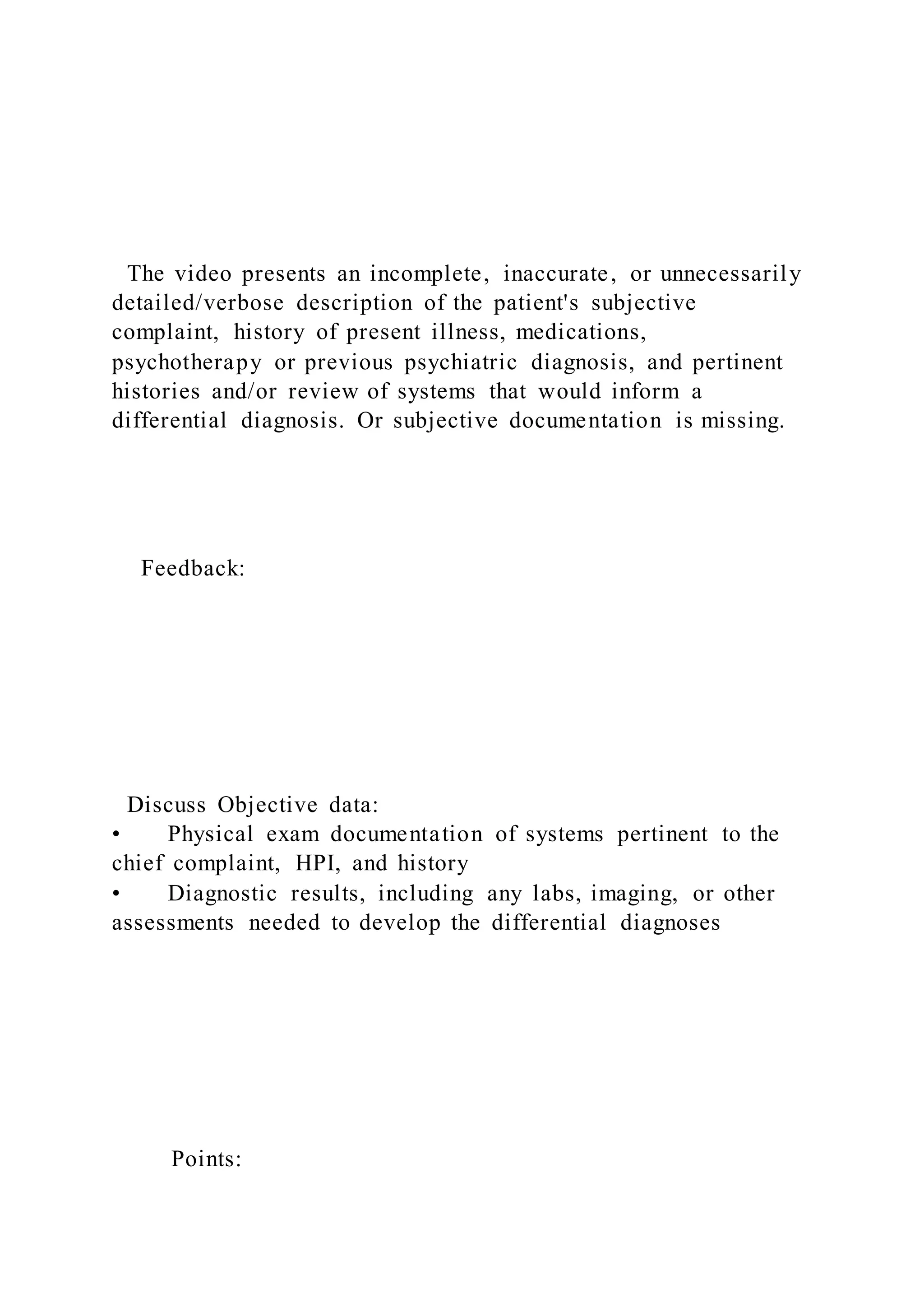 The video presents an incomplete, inaccurate, or unnecessarily
detailed/verbose description of the patient's subjective
complaint, history of present illness, medications,
psychotherapy or previous psychiatric diagnosis, and pertinent
histories and/or review of systems that would inform a
differential diagnosis. Or subjective documentation is missing.
Feedback:
Discuss Objective data:
• Physical exam documentation of systems pertinent to the
chief complaint, HPI, and history
• Diagnostic results, including any labs, imaging, or other
assessments needed to develop the differential diagnoses
Points:
 