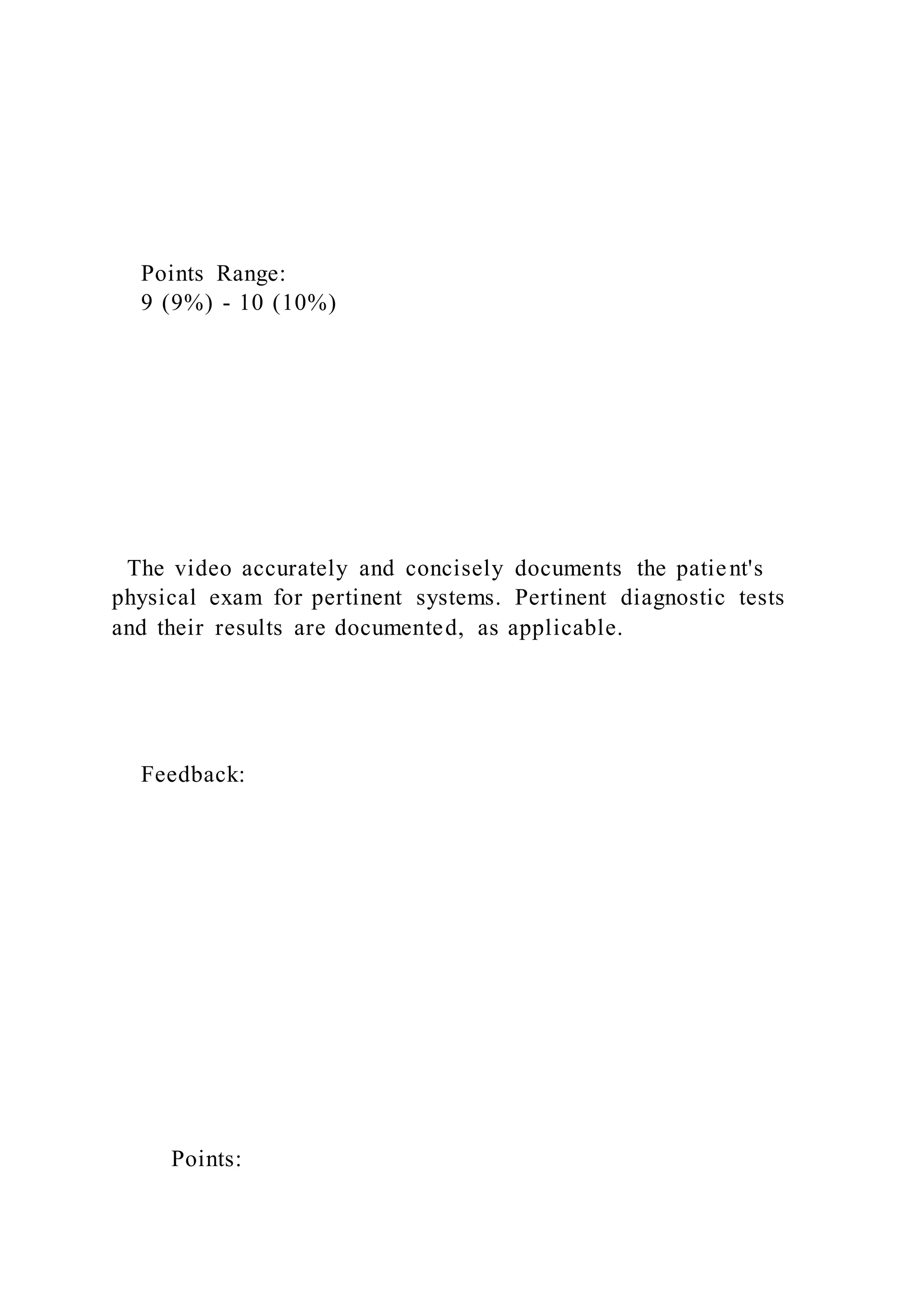 Points Range:
9 (9%) - 10 (10%)
The video accurately and concisely documents the patient's
physical exam for pertinent systems. Pertinent diagnostic tests
and their results are documented, as applicable.
Feedback:
Points:
 