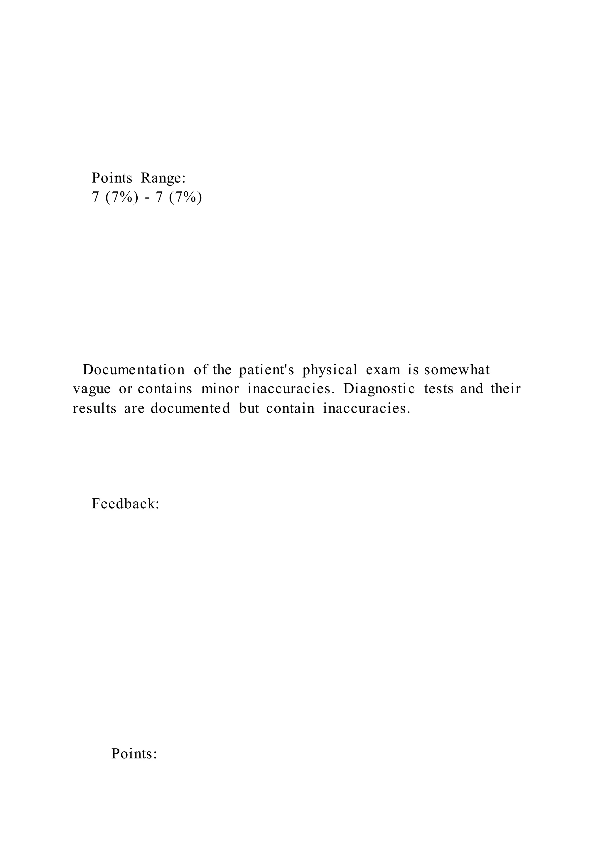 Points Range:
7 (7%) - 7 (7%)
Documentation of the patient's physical exam is somewhat
vague or contains minor inaccuracies. Diagnostic tests and their
results are documented but contain inaccuracies.
Feedback:
Points:
 