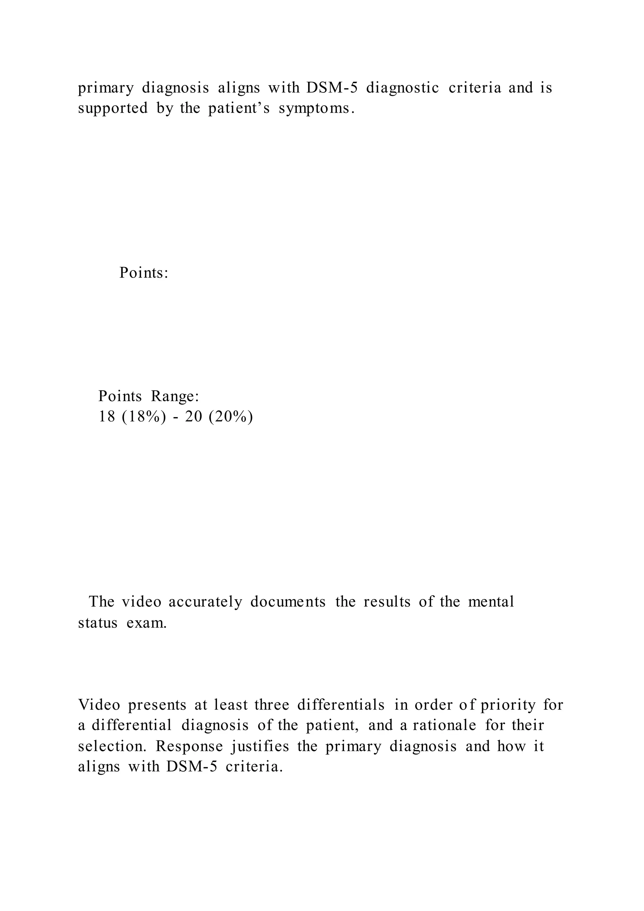 primary diagnosis aligns with DSM-5 diagnostic criteria and is
supported by the patient’s symptoms.
Points:
Points Range:
18 (18%) - 20 (20%)
The video accurately documents the results of the mental
status exam.
Video presents at least three differentials in order of priority for
a differential diagnosis of the patient, and a rationale for their
selection. Response justifies the primary diagnosis and how it
aligns with DSM-5 criteria.
 