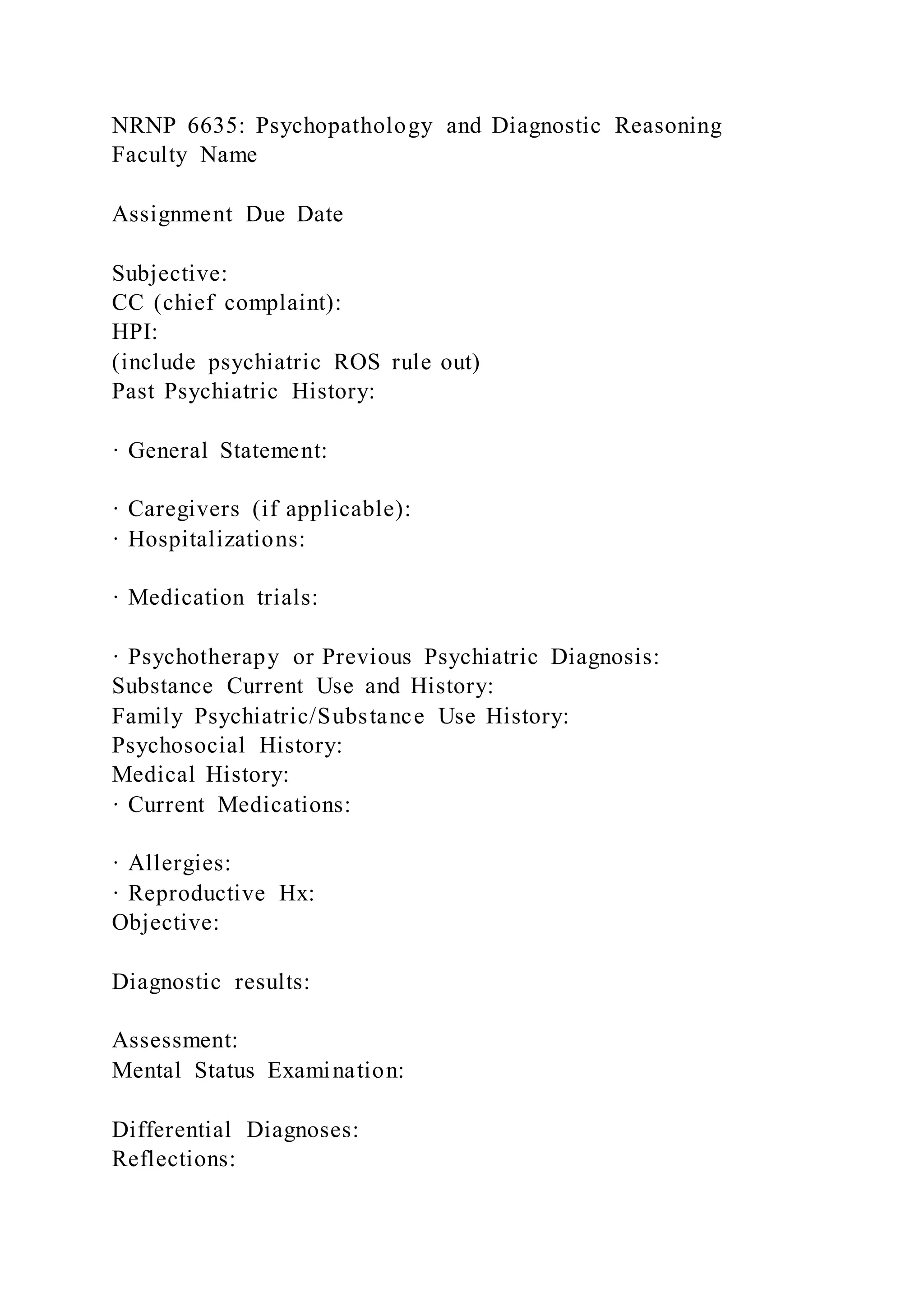 NRNP 6635: Psychopathology and Diagnostic Reasoning
Faculty Name
Assignment Due Date
Subjective:
CC (chief complaint):
HPI:
(include psychiatric ROS rule out)
Past Psychiatric History:
· General Statement:
· Caregivers (if applicable):
· Hospitalizations:
· Medication trials:
· Psychotherapy or Previous Psychiatric Diagnosis:
Substance Current Use and History:
Family Psychiatric/Substance Use History:
Psychosocial History:
Medical History:
· Current Medications:
· Allergies:
· Reproductive Hx:
Objective:
Diagnostic results:
Assessment:
Mental Status Examination:
Differential Diagnoses:
Reflections:
 