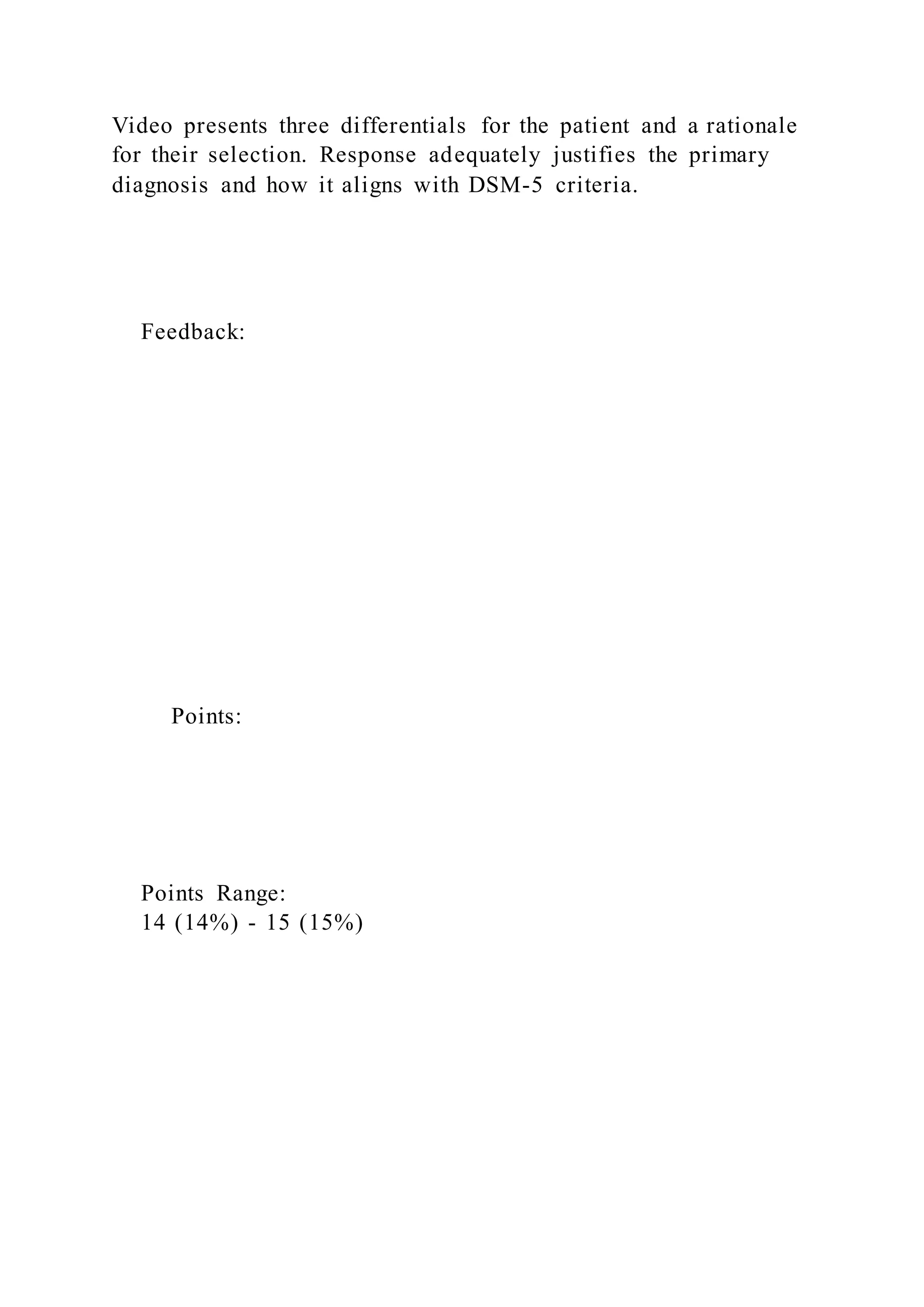 Video presents three differentials for the patient and a rationale
for their selection. Response adequately justifies the primary
diagnosis and how it aligns with DSM-5 criteria.
Feedback:
Points:
Points Range:
14 (14%) - 15 (15%)
 