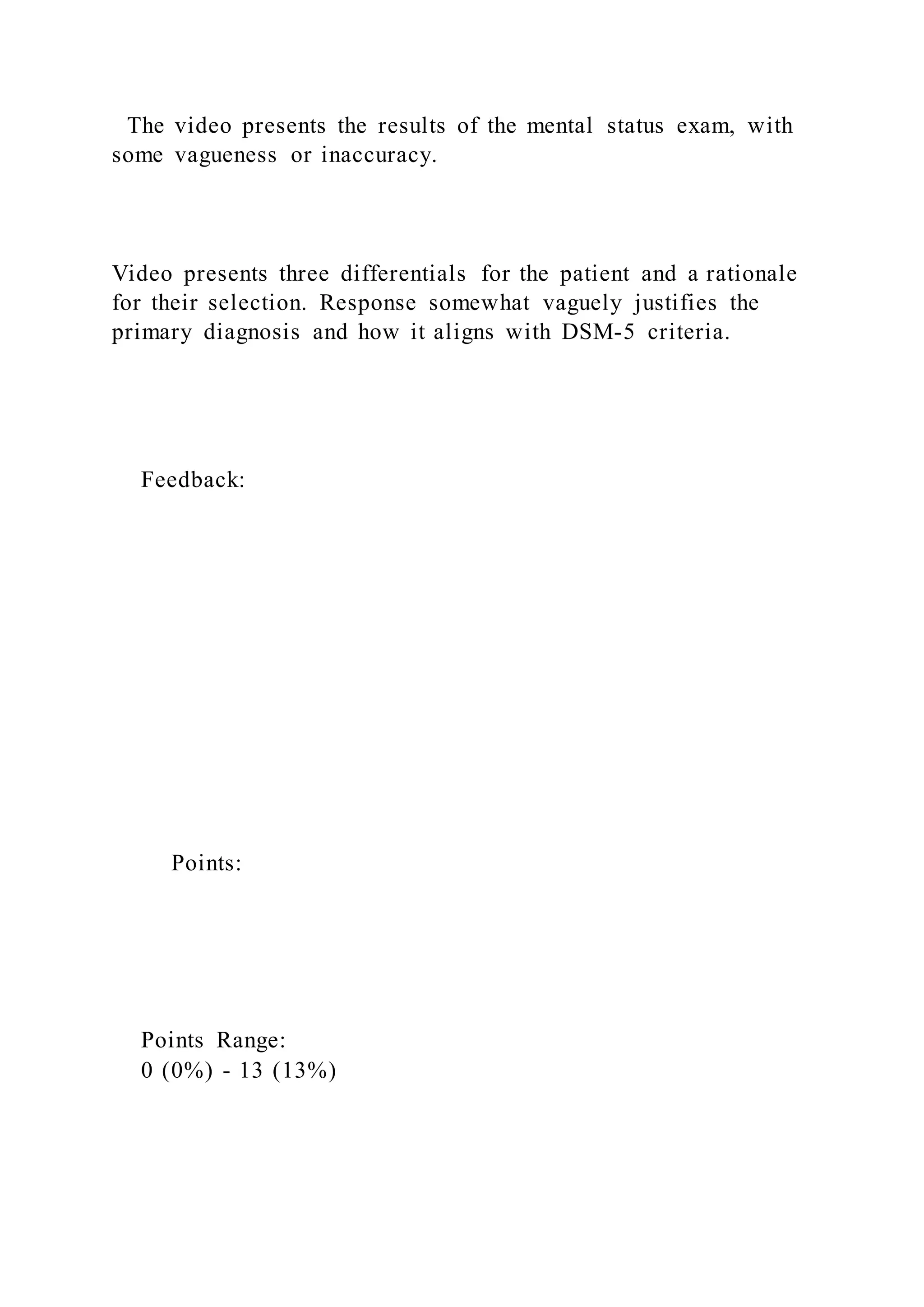 The video presents the results of the mental status exam, with
some vagueness or inaccuracy.
Video presents three differentials for the patient and a rationale
for their selection. Response somewhat vaguely justifies the
primary diagnosis and how it aligns with DSM-5 criteria.
Feedback:
Points:
Points Range:
0 (0%) - 13 (13%)
 