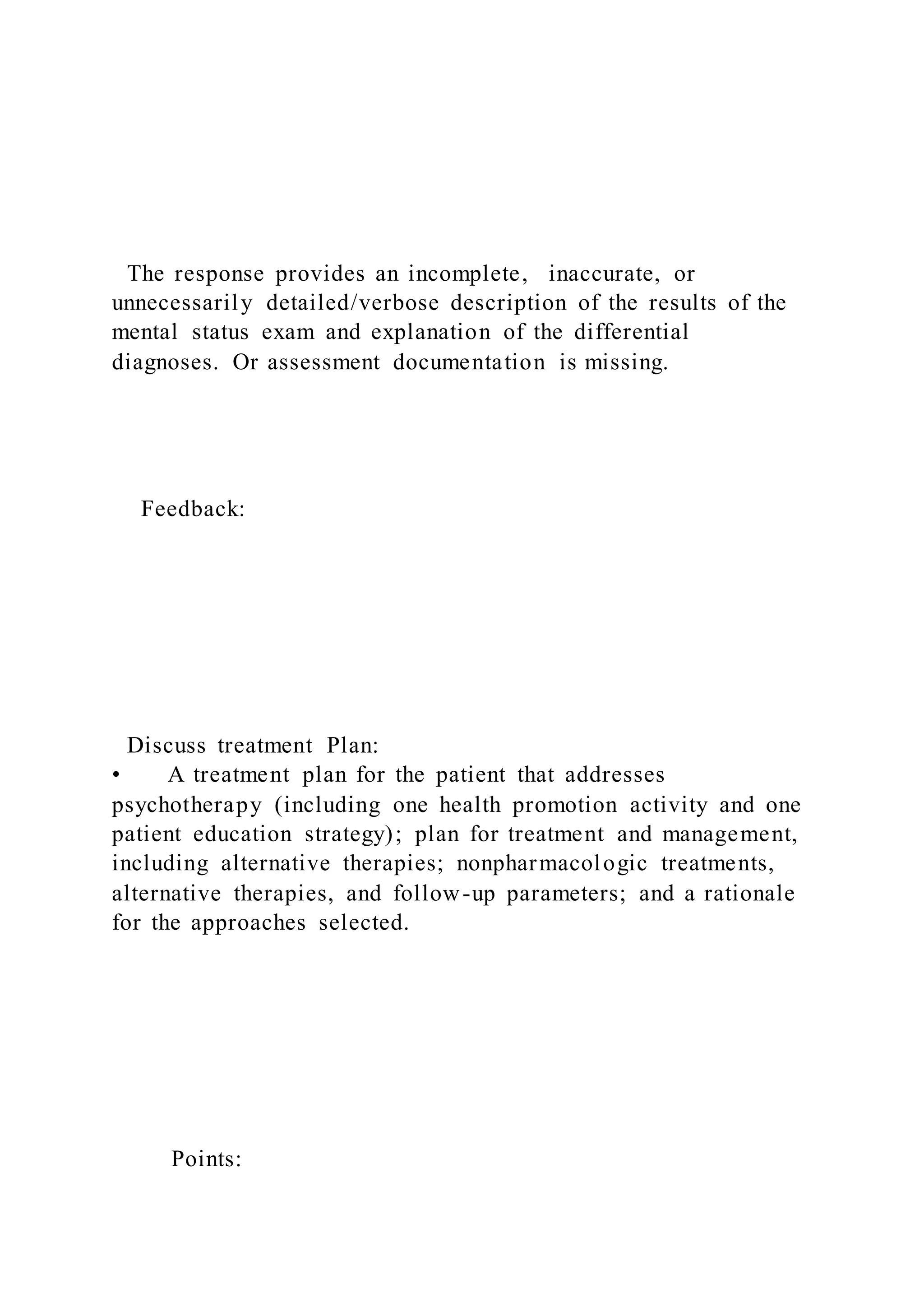 The response provides an incomplete, inaccurate, or
unnecessarily detailed/verbose description of the results of the
mental status exam and explanation of the differential
diagnoses. Or assessment documentation is missing.
Feedback:
Discuss treatment Plan:
• A treatment plan for the patient that addresses
psychotherapy (including one health promotion activity and one
patient education strategy); plan for treatment and management,
including alternative therapies; nonpharmacologic treatments,
alternative therapies, and follow-up parameters; and a rationale
for the approaches selected.
Points:
 