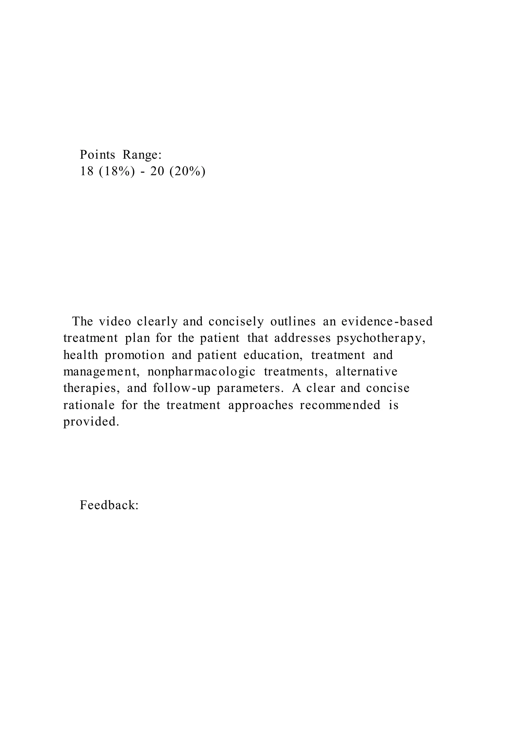 Points Range:
18 (18%) - 20 (20%)
The video clearly and concisely outlines an evidence-based
treatment plan for the patient that addresses psychotherapy,
health promotion and patient education, treatment and
management, nonpharmacologic treatments, alternative
therapies, and follow-up parameters. A clear and concise
rationale for the treatment approaches recommended is
provided.
Feedback:
 