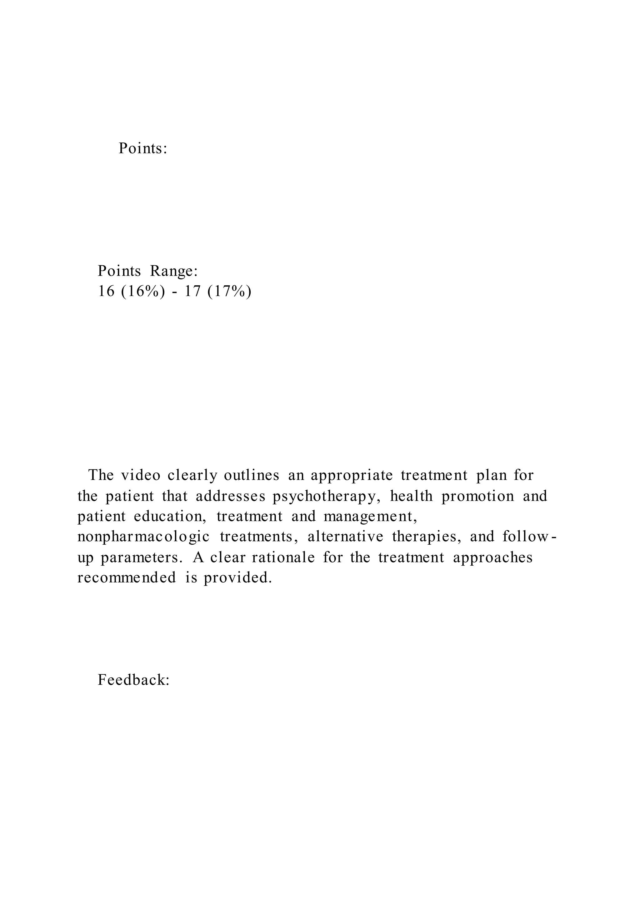 Points:
Points Range:
16 (16%) - 17 (17%)
The video clearly outlines an appropriate treatment plan for
the patient that addresses psychotherapy, health promotion and
patient education, treatment and management,
nonpharmacologic treatments, alternative therapies, and follow -
up parameters. A clear rationale for the treatment approaches
recommended is provided.
Feedback:
 