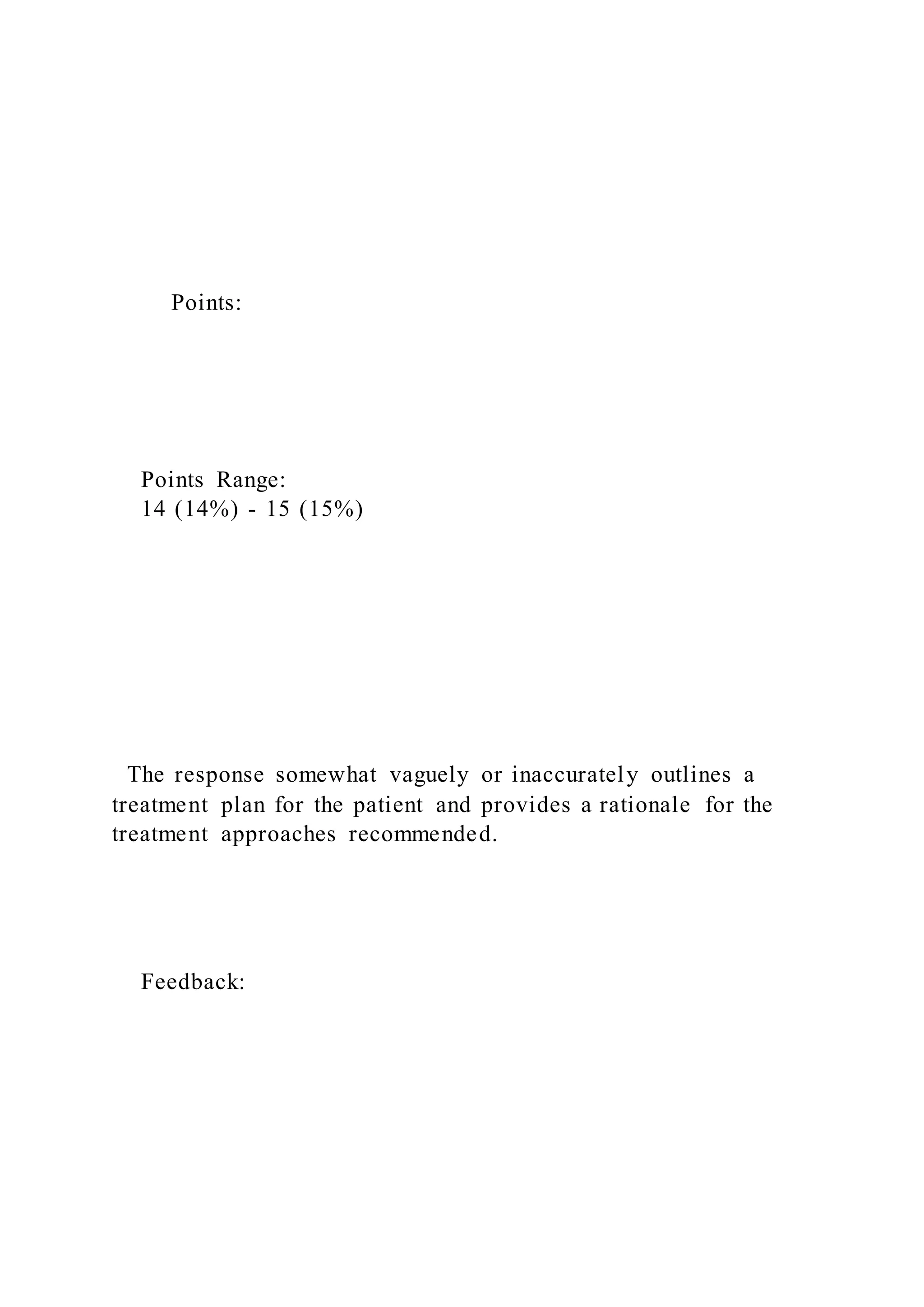 Points:
Points Range:
14 (14%) - 15 (15%)
The response somewhat vaguely or inaccurately outlines a
treatment plan for the patient and provides a rationale for the
treatment approaches recommended.
Feedback:
 