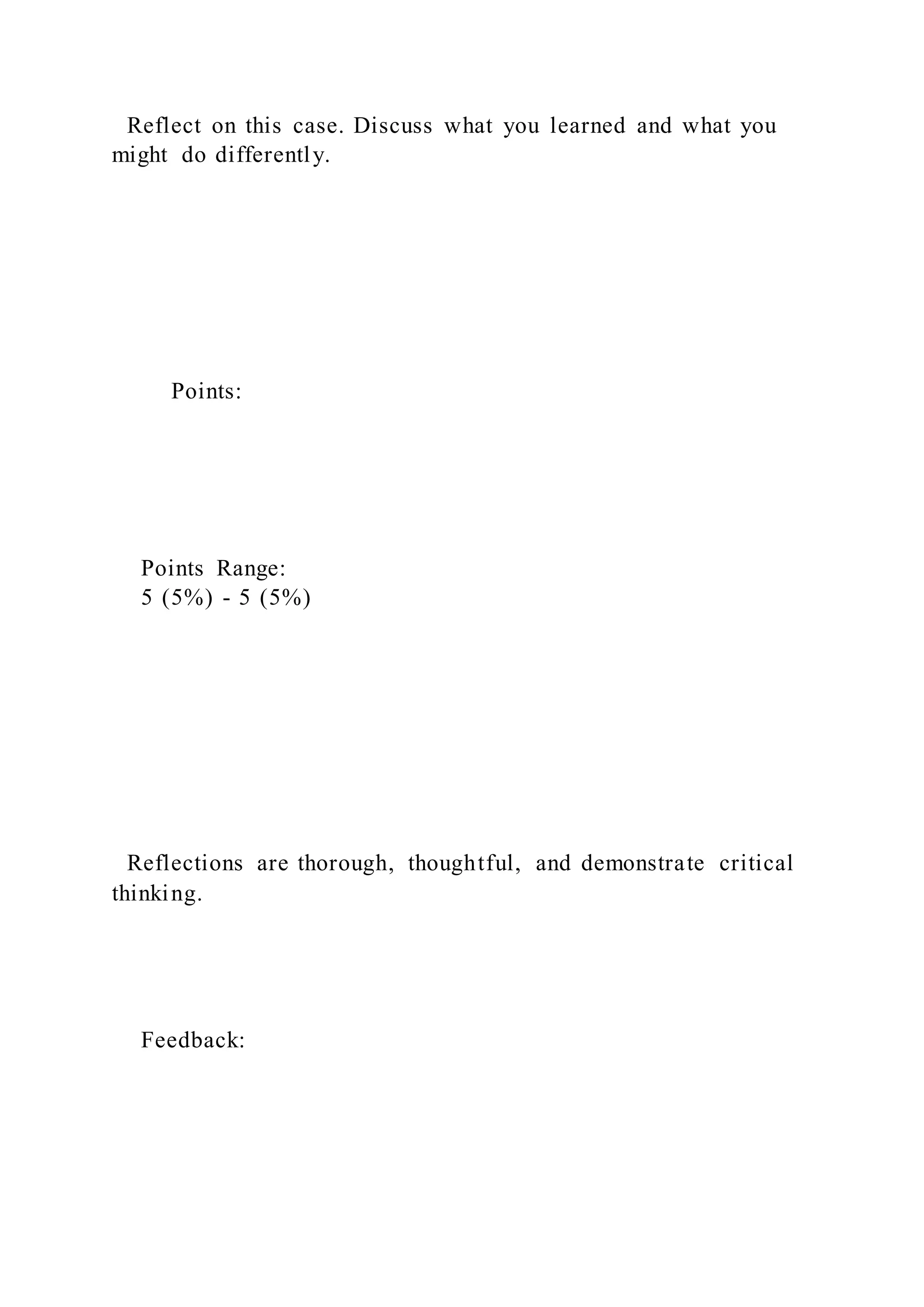 Reflect on this case. Discuss what you learned and what you
might do differently.
Points:
Points Range:
5 (5%) - 5 (5%)
Reflections are thorough, thoughtful, and demonstrate critical
thinking.
Feedback:
 