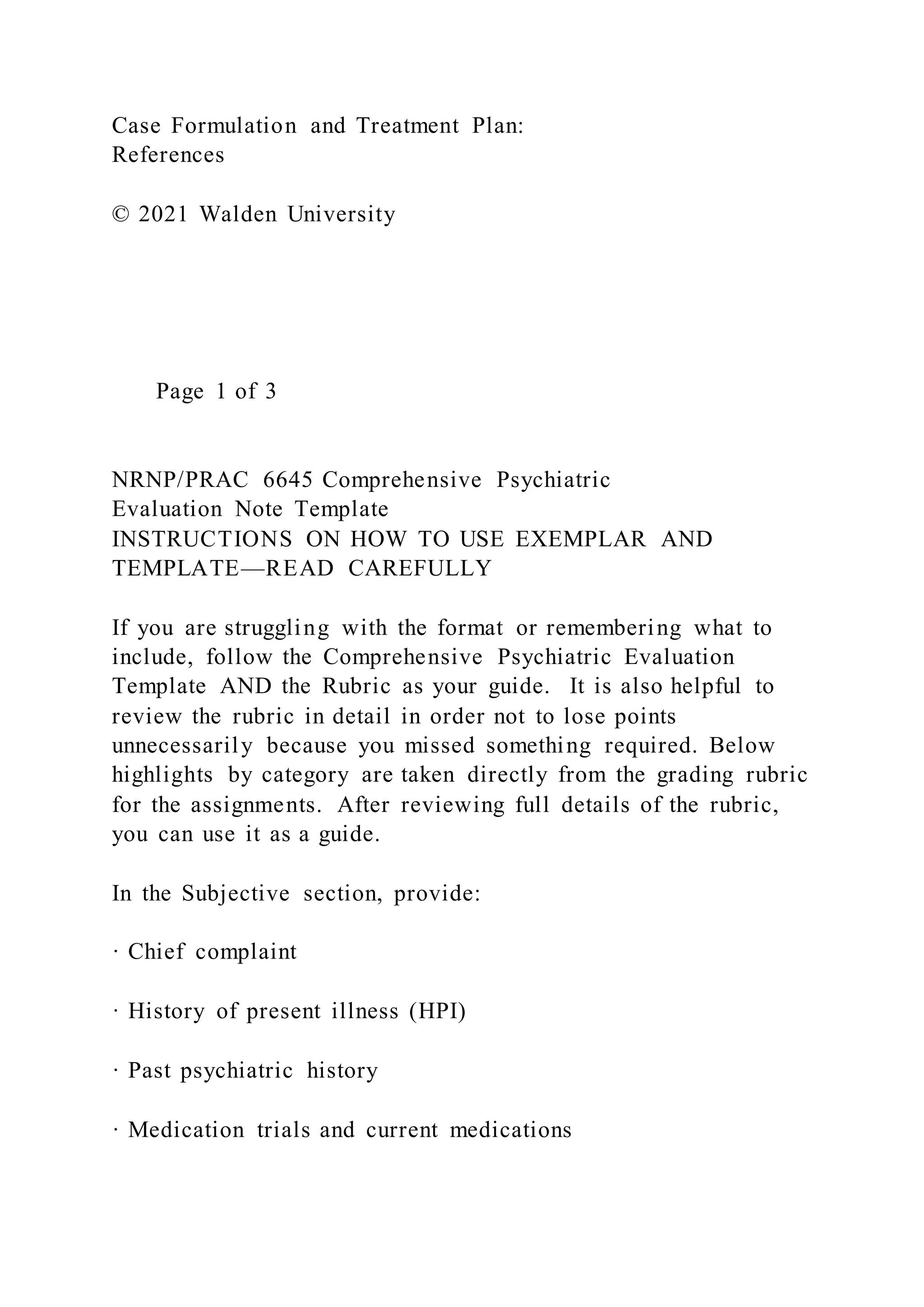 Case Formulation and Treatment Plan:
References
© 2021 Walden University
Page 1 of 3
NRNP/PRAC 6645 Comprehensive Psychiatric
Evaluation Note Template
INSTRUCTIONS ON HOW TO USE EXEMPLAR AND
TEMPLATE—READ CAREFULLY
If you are struggling with the format or remembering what to
include, follow the Comprehensive Psychiatric Evaluation
Template AND the Rubric as your guide. It is also helpful to
review the rubric in detail in order not to lose points
unnecessarily because you missed something required. Below
highlights by category are taken directly from the grading rubric
for the assignments. After reviewing full details of the rubric,
you can use it as a guide.
In the Subjective section, provide:
· Chief complaint
· History of present illness (HPI)
· Past psychiatric history
· Medication trials and current medications
 