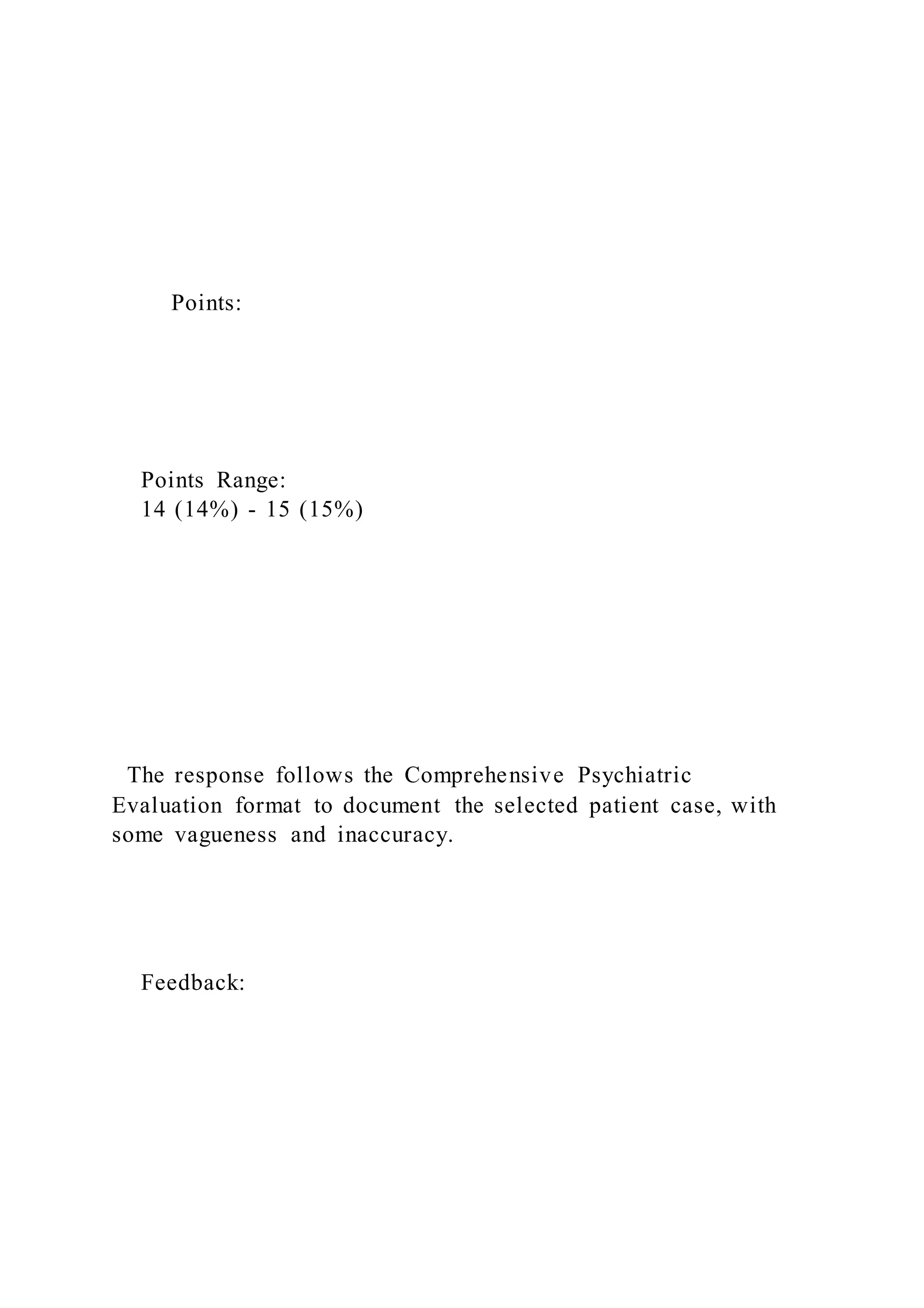 Points:
Points Range:
14 (14%) - 15 (15%)
The response follows the Comprehensive Psychiatric
Evaluation format to document the selected patient case, with
some vagueness and inaccuracy.
Feedback:
 
