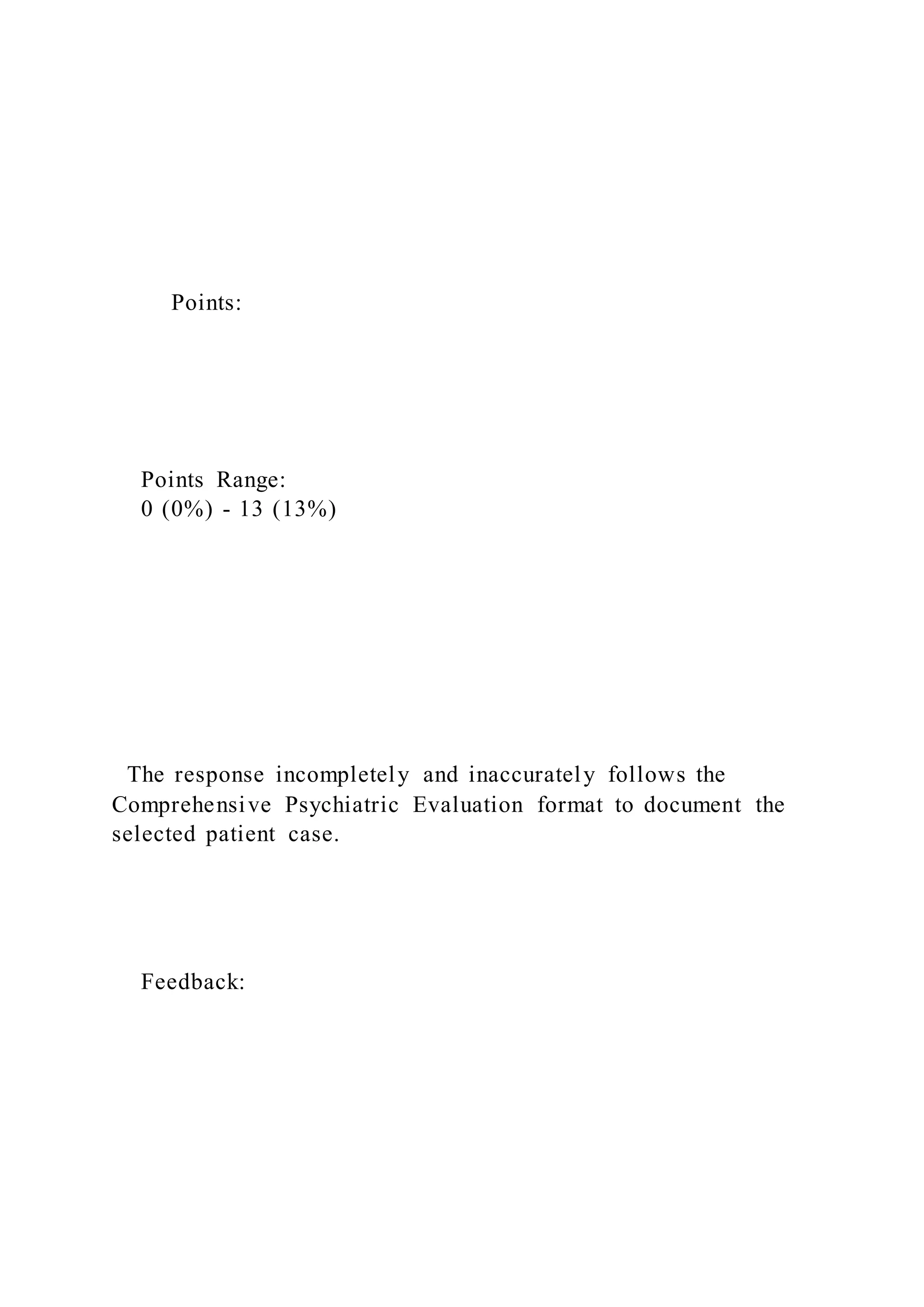 Points:
Points Range:
0 (0%) - 13 (13%)
The response incompletely and inaccurately follows the
Comprehensive Psychiatric Evaluation format to document the
selected patient case.
Feedback:
 