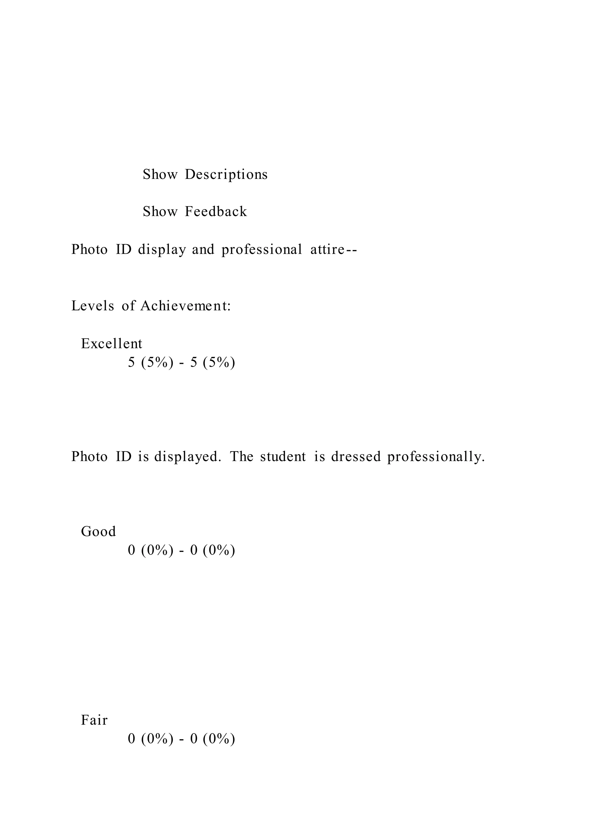 Show Descriptions
Show Feedback
Photo ID display and professional attire--
Levels of Achievement:
Excellent
5 (5%) - 5 (5%)
Photo ID is displayed. The student is dressed professionally.
Good
0 (0%) - 0 (0%)
Fair
0 (0%) - 0 (0%)
 