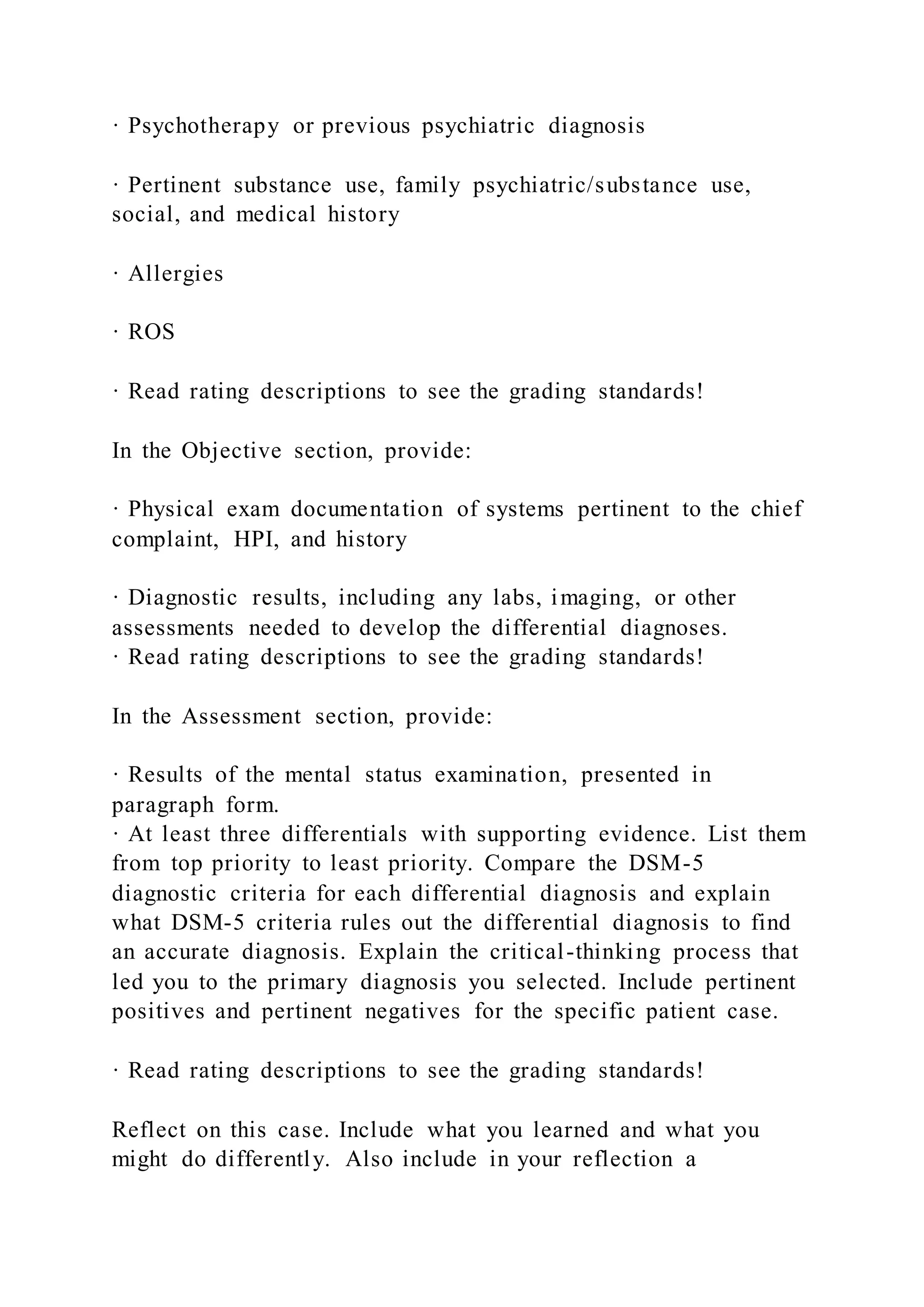 · Psychotherapy or previous psychiatric diagnosis
· Pertinent substance use, family psychiatric/substance use,
social, and medical history
· Allergies
· ROS
· Read rating descriptions to see the grading standards!
In the Objective section, provide:
· Physical exam documentation of systems pertinent to the chief
complaint, HPI, and history
· Diagnostic results, including any labs, imaging, or other
assessments needed to develop the differential diagnoses.
· Read rating descriptions to see the grading standards!
In the Assessment section, provide:
· Results of the mental status examination, presented in
paragraph form.
· At least three differentials with supporting evidence. List them
from top priority to least priority. Compare the DSM-5
diagnostic criteria for each differential diagnosis and explain
what DSM-5 criteria rules out the differential diagnosis to find
an accurate diagnosis. Explain the critical-thinking process that
led you to the primary diagnosis you selected. Include pertinent
positives and pertinent negatives for the specific patient case.
· Read rating descriptions to see the grading standards!
Reflect on this case. Include what you learned and what you
might do differently. Also include in your reflection a
 