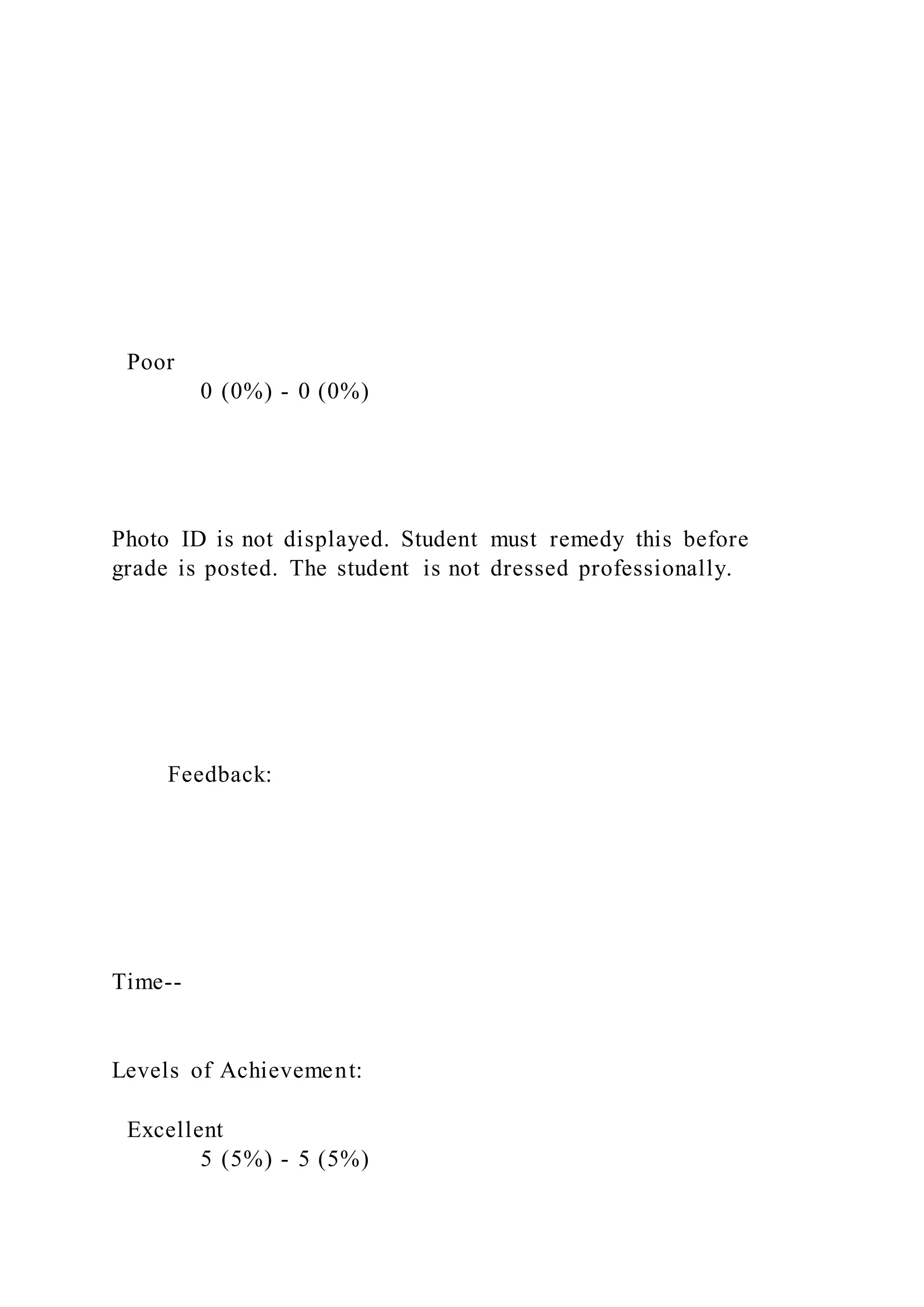 Poor
0 (0%) - 0 (0%)
Photo ID is not displayed. Student must remedy this before
grade is posted. The student is not dressed professionally.
Feedback:
Time--
Levels of Achievement:
Excellent
5 (5%) - 5 (5%)
 