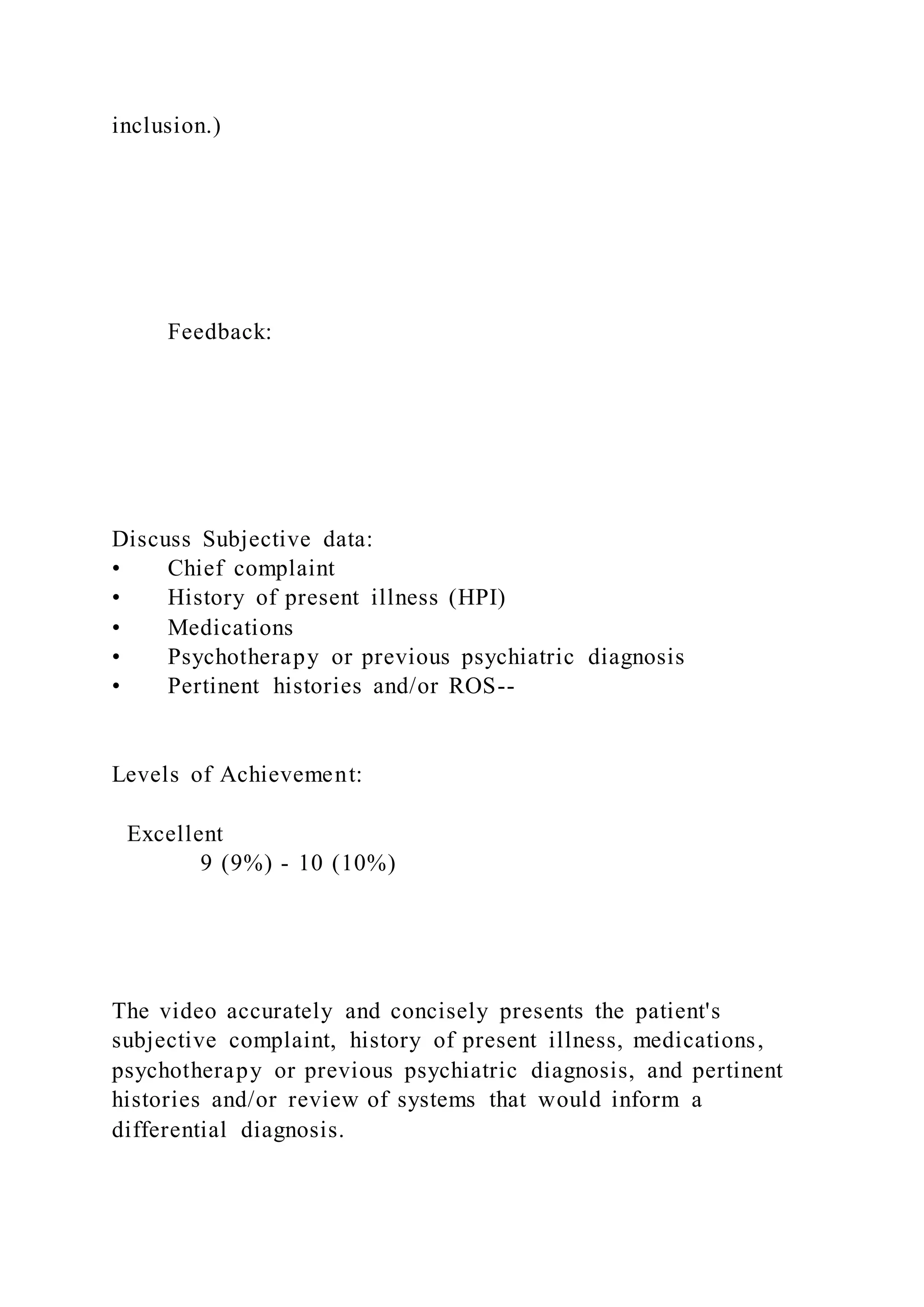 inclusion.)
Feedback:
Discuss Subjective data:
• Chief complaint
• History of present illness (HPI)
• Medications
• Psychotherapy or previous psychiatric diagnosis
• Pertinent histories and/or ROS--
Levels of Achievement:
Excellent
9 (9%) - 10 (10%)
The video accurately and concisely presents the patient's
subjective complaint, history of present illness, medications,
psychotherapy or previous psychiatric diagnosis, and pertinent
histories and/or review of systems that would inform a
differential diagnosis.
 