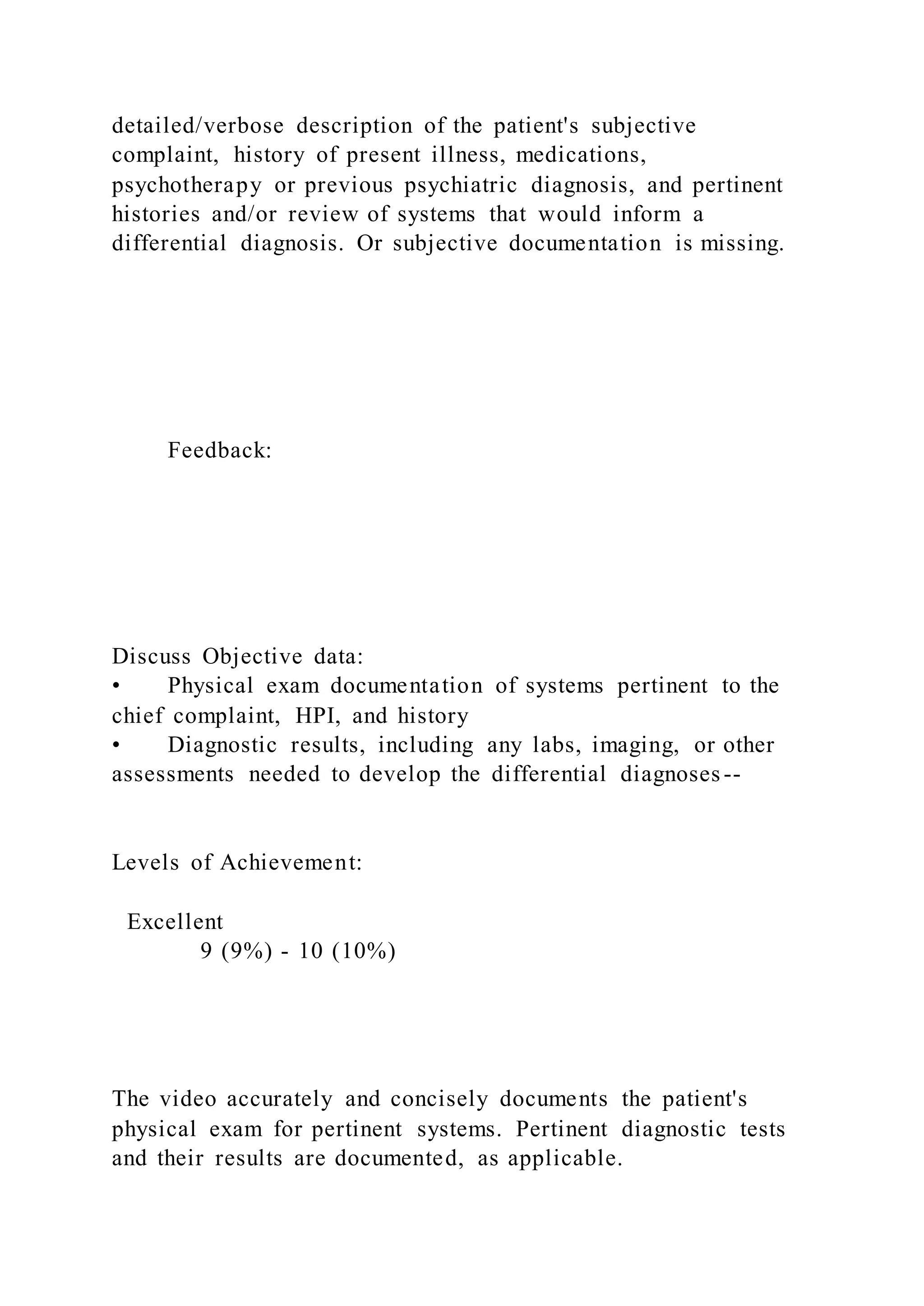 detailed/verbose description of the patient's subjective
complaint, history of present illness, medications,
psychotherapy or previous psychiatric diagnosis, and pertinent
histories and/or review of systems that would inform a
differential diagnosis. Or subjective documentation is missing.
Feedback:
Discuss Objective data:
• Physical exam documentation of systems pertinent to the
chief complaint, HPI, and history
• Diagnostic results, including any labs, imaging, or other
assessments needed to develop the differential diagnoses--
Levels of Achievement:
Excellent
9 (9%) - 10 (10%)
The video accurately and concisely documents the patient's
physical exam for pertinent systems. Pertinent diagnostic tests
and their results are documented, as applicable.
 