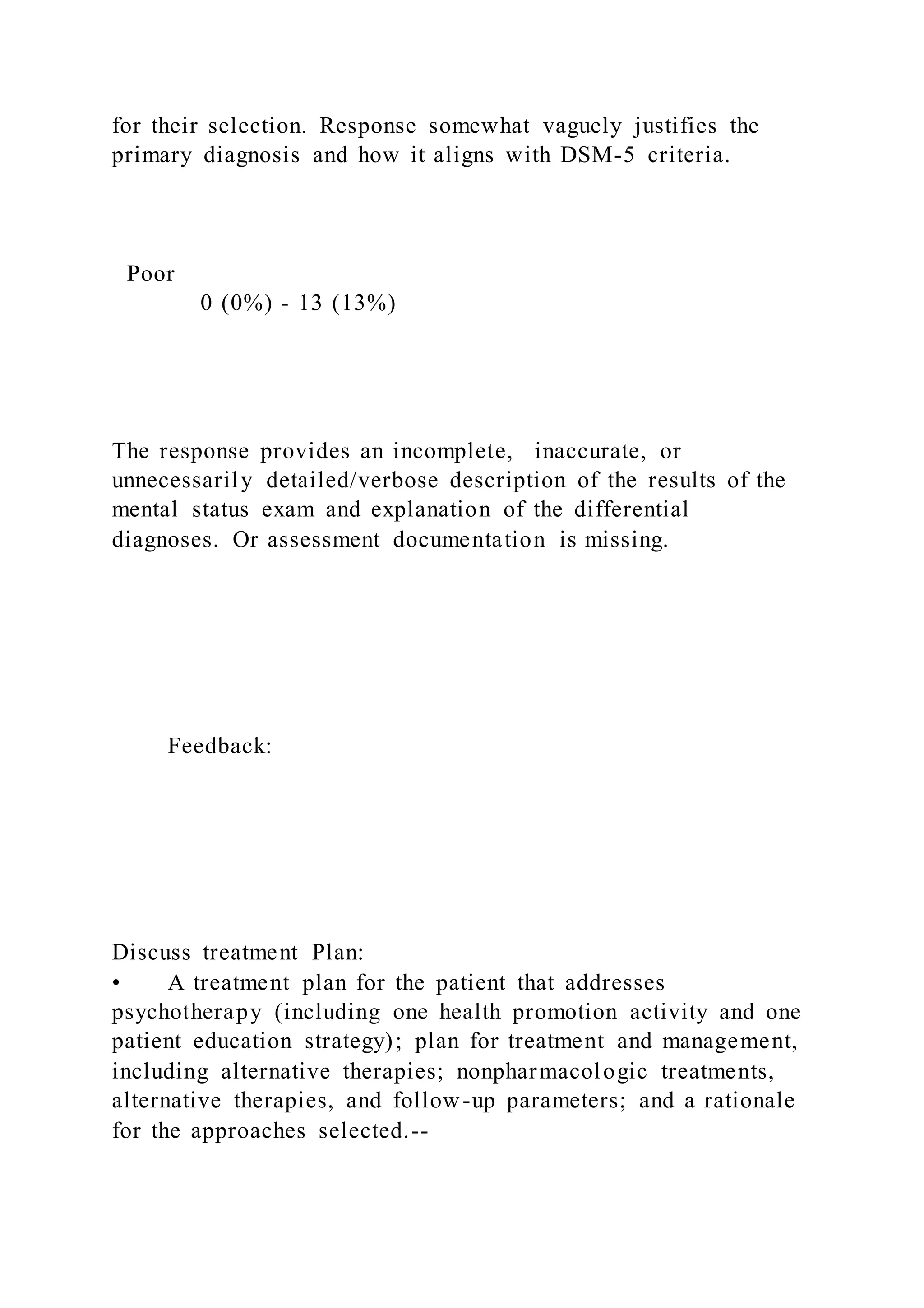 for their selection. Response somewhat vaguely justifies the
primary diagnosis and how it aligns with DSM-5 criteria.
Poor
0 (0%) - 13 (13%)
The response provides an incomplete, inaccurate, or
unnecessarily detailed/verbose description of the results of the
mental status exam and explanation of the differential
diagnoses. Or assessment documentation is missing.
Feedback:
Discuss treatment Plan:
• A treatment plan for the patient that addresses
psychotherapy (including one health promotion activity and one
patient education strategy); plan for treatment and management,
including alternative therapies; nonpharmacologic treatments,
alternative therapies, and follow-up parameters; and a rationale
for the approaches selected.--
 