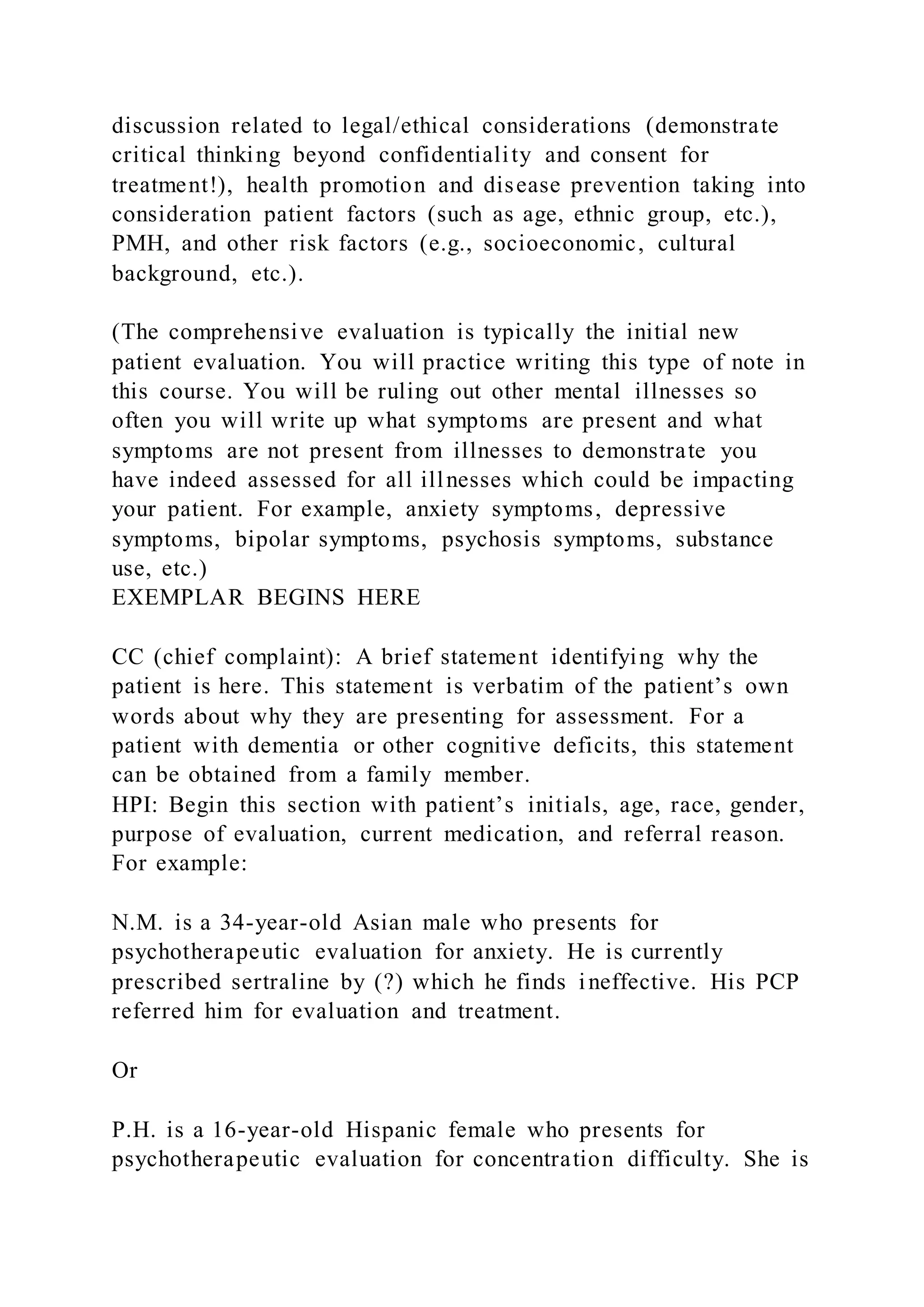 discussion related to legal/ethical considerations (demonstrate
critical thinking beyond confidentiality and consent for
treatment!), health promotion and disease prevention taking into
consideration patient factors (such as age, ethnic group, etc.),
PMH, and other risk factors (e.g., socioeconomic, cultural
background, etc.).
(The comprehensive evaluation is typically the initial new
patient evaluation. You will practice writing this type of note in
this course. You will be ruling out other mental illnesses so
often you will write up what symptoms are present and what
symptoms are not present from illnesses to demonstrate you
have indeed assessed for all illnesses which could be impacting
your patient. For example, anxiety symptoms, depressive
symptoms, bipolar symptoms, psychosis symptoms, substance
use, etc.)
EXEMPLAR BEGINS HERE
CC (chief complaint): A brief statement identifying why the
patient is here. This statement is verbatim of the patient’s own
words about why they are presenting for assessment. For a
patient with dementia or other cognitive deficits, this statement
can be obtained from a family member.
HPI: Begin this section with patient’s initials, age, race, gender,
purpose of evaluation, current medication, and referral reason.
For example:
N.M. is a 34-year-old Asian male who presents for
psychotherapeutic evaluation for anxiety. He is currently
prescribed sertraline by (?) which he finds ineffective. His PCP
referred him for evaluation and treatment.
Or
P.H. is a 16-year-old Hispanic female who presents for
psychotherapeutic evaluation for concentration difficulty. She is
 