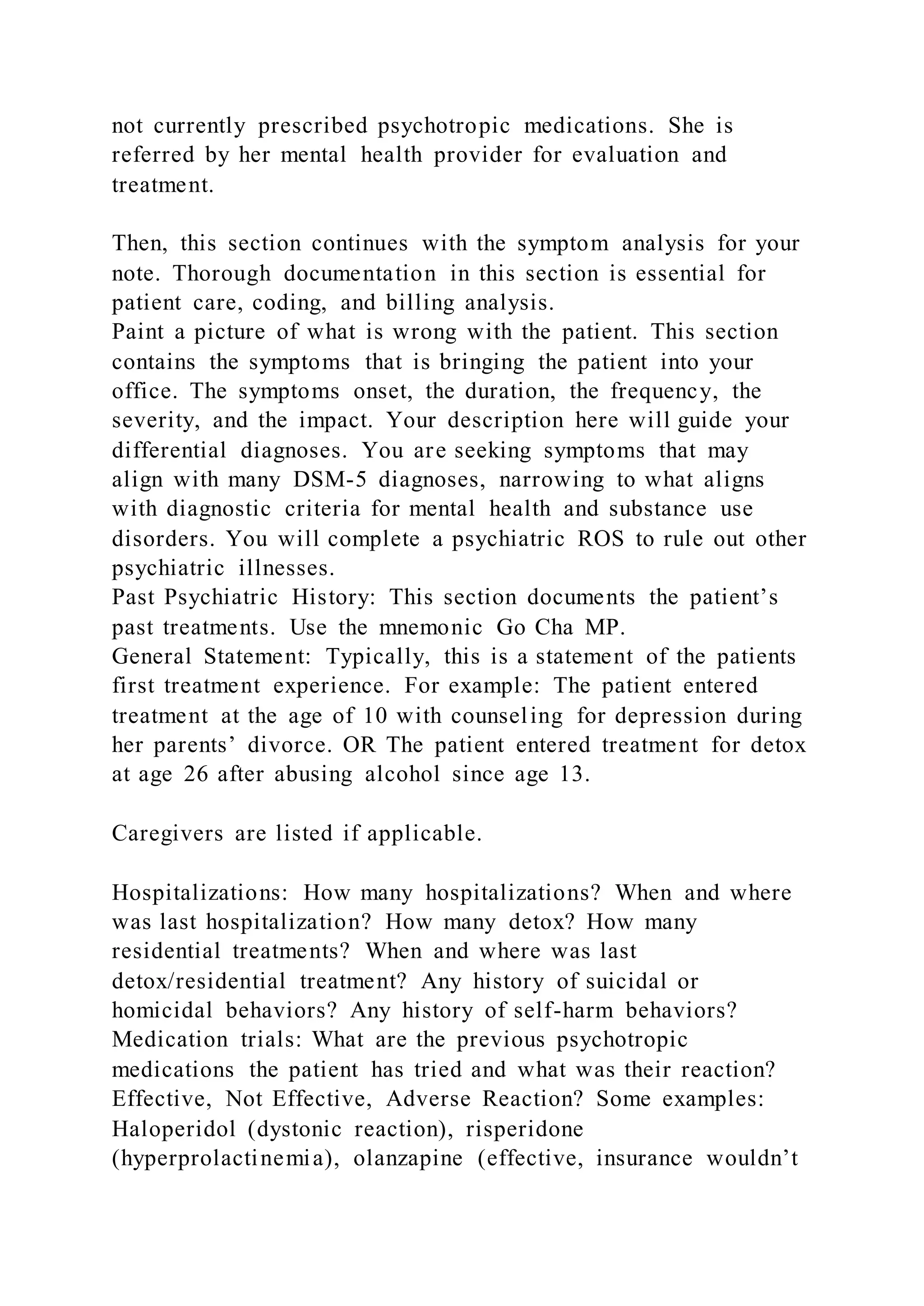 not currently prescribed psychotropic medications. She is
referred by her mental health provider for evaluation and
treatment.
Then, this section continues with the symptom analysis for your
note. Thorough documentation in this section is essential for
patient care, coding, and billing analysis.
Paint a picture of what is wrong with the patient. This section
contains the symptoms that is bringing the patient into your
office. The symptoms onset, the duration, the frequency, the
severity, and the impact. Your description here will guide your
differential diagnoses. You are seeking symptoms that may
align with many DSM-5 diagnoses, narrowing to what aligns
with diagnostic criteria for mental health and substance use
disorders. You will complete a psychiatric ROS to rule out other
psychiatric illnesses.
Past Psychiatric History: This section documents the patient’s
past treatments. Use the mnemonic Go Cha MP.
General Statement: Typically, this is a statement of the patients
first treatment experience. For example: The patient entered
treatment at the age of 10 with counseling for depression during
her parents’ divorce. OR The patient entered treatment for detox
at age 26 after abusing alcohol since age 13.
Caregivers are listed if applicable.
Hospitalizations: How many hospitalizations? When and where
was last hospitalization? How many detox? How many
residential treatments? When and where was last
detox/residential treatment? Any history of suicidal or
homicidal behaviors? Any history of self-harm behaviors?
Medication trials: What are the previous psychotropic
medications the patient has tried and what was their reaction?
Effective, Not Effective, Adverse Reaction? Some examples:
Haloperidol (dystonic reaction), risperidone
(hyperprolactinemia), olanzapine (effective, insurance wouldn’t
 