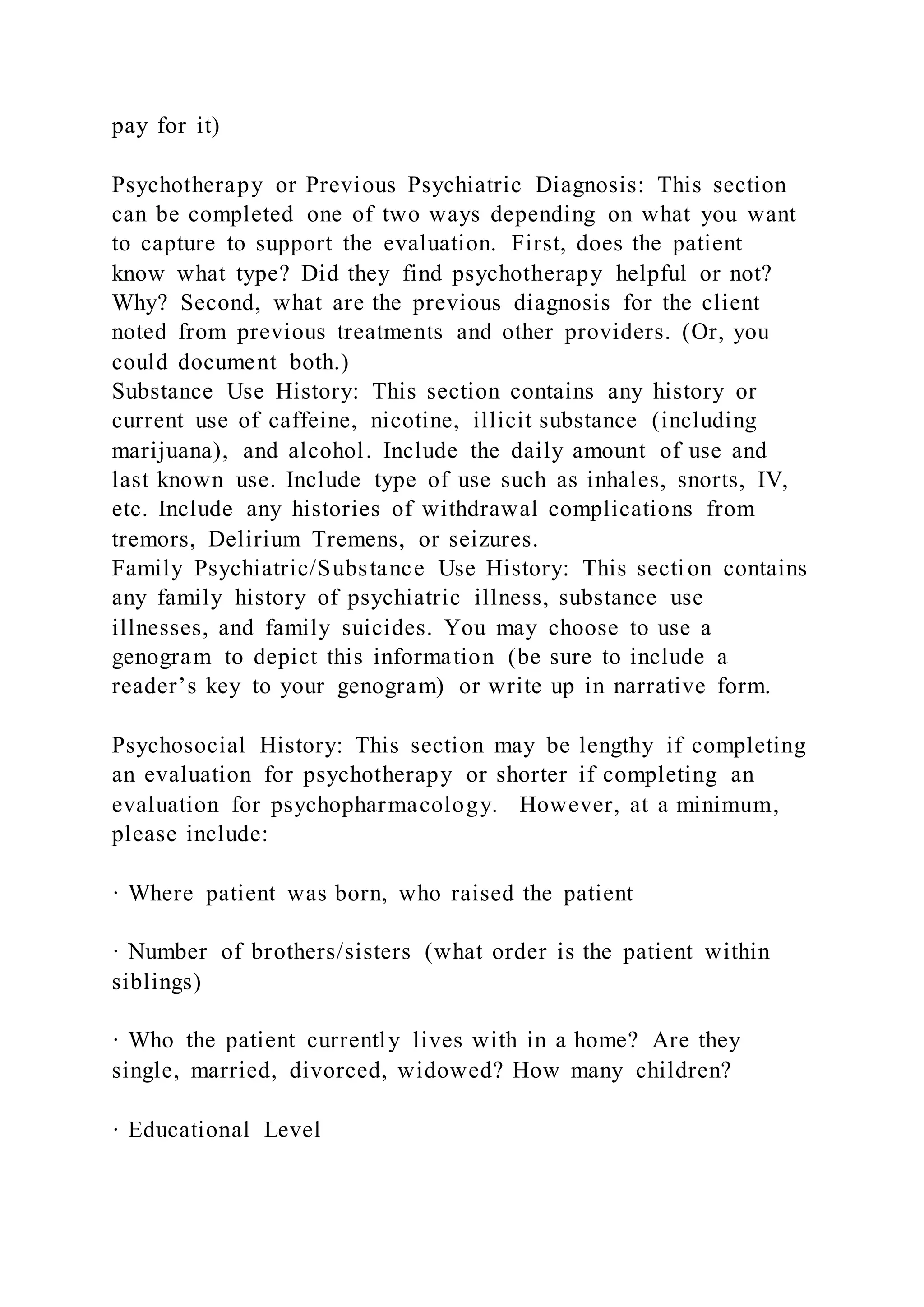 pay for it)
Psychotherapy or Previous Psychiatric Diagnosis: This section
can be completed one of two ways depending on what you want
to capture to support the evaluation. First, does the patient
know what type? Did they find psychotherapy helpful or not?
Why? Second, what are the previous diagnosis for the client
noted from previous treatments and other providers. (Or, you
could document both.)
Substance Use History: This section contains any history or
current use of caffeine, nicotine, illicit substance (including
marijuana), and alcohol. Include the daily amount of use and
last known use. Include type of use such as inhales, snorts, IV,
etc. Include any histories of withdrawal complications from
tremors, Delirium Tremens, or seizures.
Family Psychiatric/Substance Use History: This section contains
any family history of psychiatric illness, substance use
illnesses, and family suicides. You may choose to use a
genogram to depict this information (be sure to include a
reader’s key to your genogram) or write up in narrative form.
Psychosocial History: This section may be lengthy if completing
an evaluation for psychotherapy or shorter if completing an
evaluation for psychopharmacology. However, at a minimum,
please include:
· Where patient was born, who raised the patient
· Number of brothers/sisters (what order is the patient within
siblings)
· Who the patient currently lives with in a home? Are they
single, married, divorced, widowed? How many children?
· Educational Level
 
