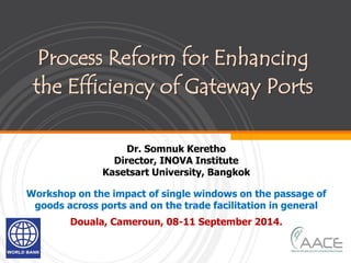 Process Reform for Enhancing
the Efficiency of Gateway Ports
Dr. Somnuk Keretho
Director, INOVA Institute
Kasetsart University, Bangkok
Workshop on the impact of single windows on the passage of
goods across ports and on the trade facilitation in general
Douala, Cameroun, 08-11 September 2014.
 